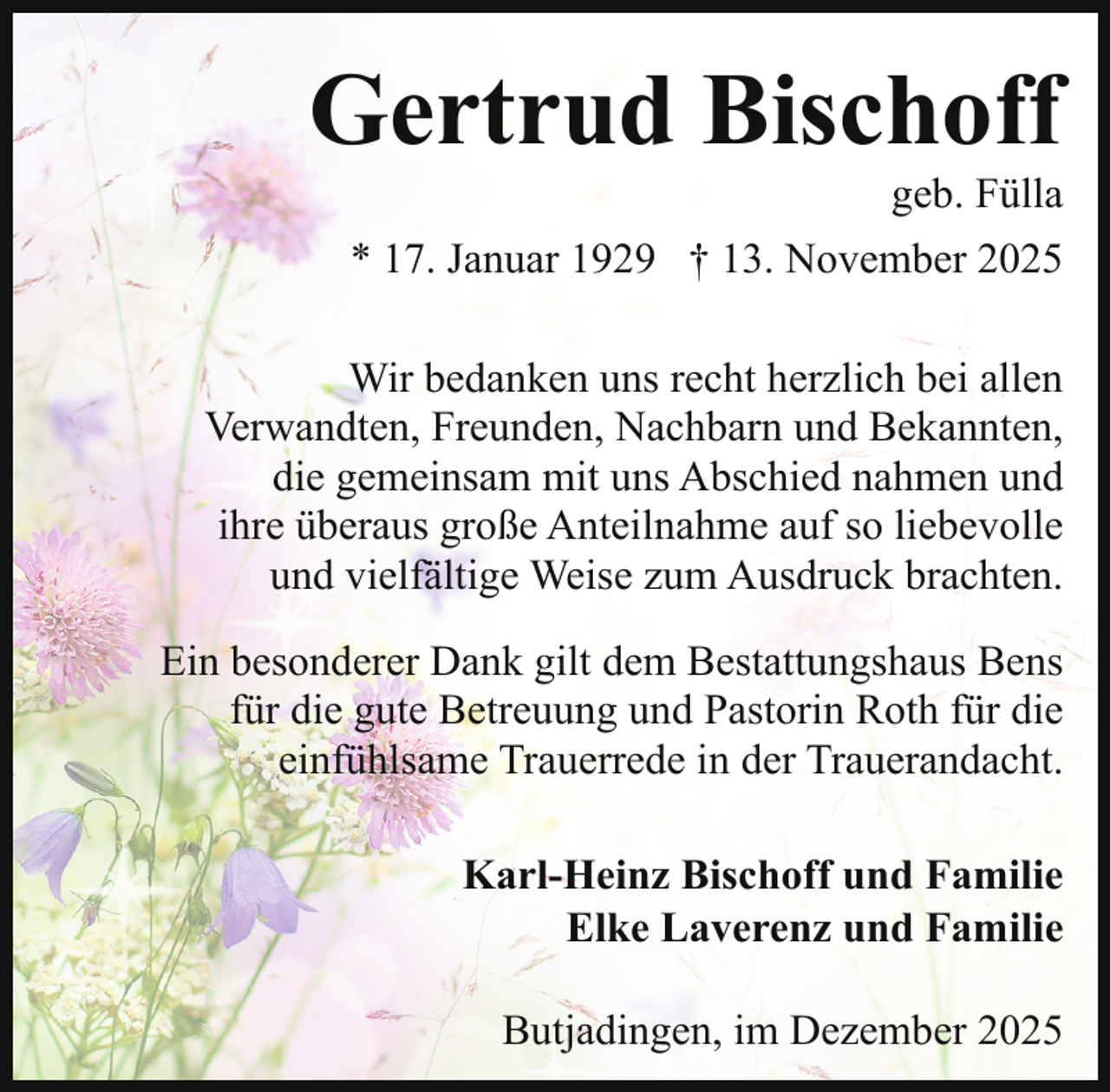 <p>Gertrud Bischoff</p><p>geb. Fülla</p><p>* 17. Januar 1929 † 13. November 2025<br />Wir bedanken uns recht herzlich bei allen<br />Verwandten, Freunden, Nachbarn und Bekannten,<br />die gemeinsam mit uns Abschied nahmen und<br />ihre überaus große Anteilnahme auf so liebevolle<br />und vielfältige Weise zum Ausdruck brachten.<br />Ein besonderer Dank gilt dem Bestattungshaus Bens<br />für die gute Betreuung und Pastorin Roth für die<br />einfühlsame Trauerrede in der Trauerandacht.<br />Karl-Heinz Bischoff und Familie<br />Elke Laverenz und Familie<br />Butjadingen, im Dezember 2025</p>