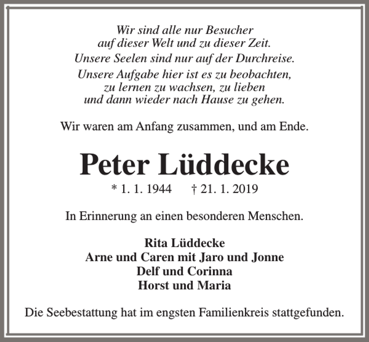<p>Wir sind alle nur Besucher<br />auf dieser Welt und zu dieser Zeit.<br />Unsere Seelen sind nur auf der Durchreise.<br />Unsere Aufgabe hier ist es zu beobachten,<br />zu lernen zu wachsen, zu lieben<br />und dann wieder nach Hause zu gehen.<br />Wir waren am Anfang zusammen, und am Ende.</p><p>Peter Lüddecke<br />* 1. 1. 1944</p><p>† 21. 1. 2019</p><p>In Erinnerung an einen besonderen Menschen.<br />Rita Lüddecke<br />Arne und Caren mit Jaro und Jonne<br />Delf und Corinna<br />Horst und Maria<br />Die Seebestattung hat im engsten Familienkreis stattgefunden.</p>