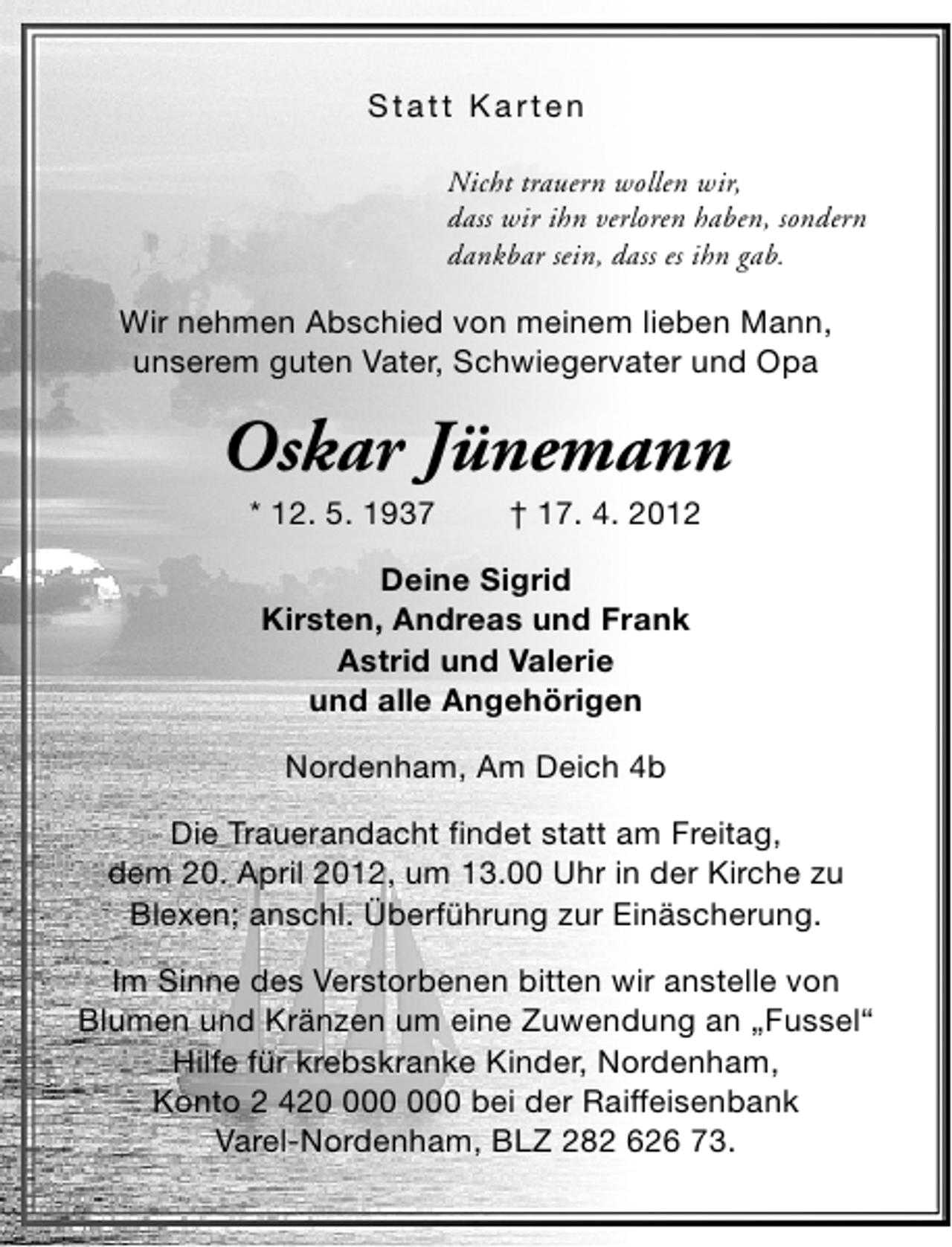 <p>Statt Karten<br />Nicht trauern wollen wir,<br />dass wir ihn verloren haben, sondern<br />dankbar sein, dass es ihn gab.</p><p>Wir nehmen Abschied von meinem lieben Mann,<br />unserem guten Vater, Schwiegervater und Opa</p><p>Oskar Jünemann<br />* 12. 5. 1937</p><p>† 17. 4. 2012</p><p>Deine Sigrid<br />Kirsten, Andreas und Frank<br />Astrid und Valerie<br />und alle Angehörigen<br />Nordenham, Am Deich 4b<br />Die Trauerandacht findet statt am Freitag,<br />dem 20. April 2012, um 13.00 Uhr in der Kirche zu<br />Blexen; anschl. Überführung zur Einäscherung.<br />Im Sinne des Verstorbenen bitten wir anstelle von<br />Blumen und Kränzen um eine Zuwendung an „Fussel“<br />Hilfe für krebskranke Kinder, Nordenham,<br />Konto 2 420 bei der Raiffeisenbank<br />Varel-Nordenham, BLZ 282 626 73.</p>