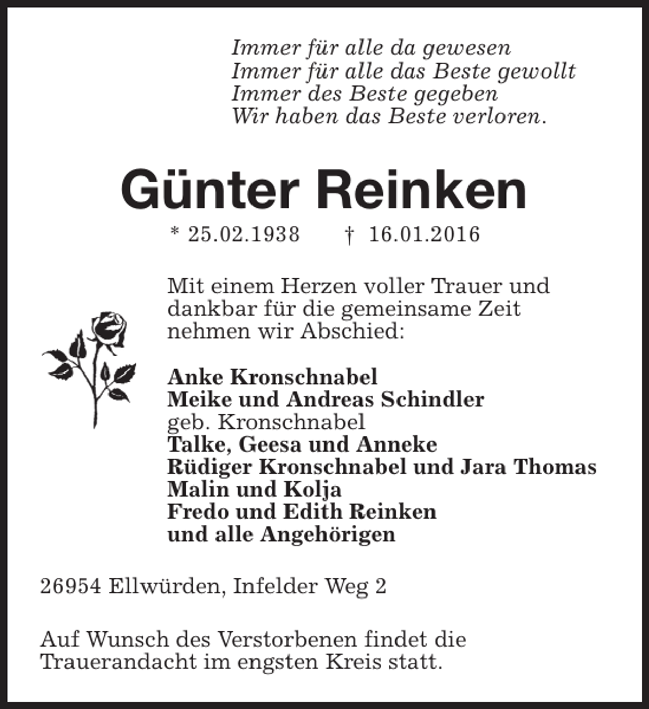 <p>Immer für alle da gewesen<br />Immer für alle das Beste gewollt<br />Immer des Beste gegeben<br />Wir haben das Beste verloren.</p><p>Günter Reinken<br />* 25.02.1938</p><p>† 16.01.2016</p><p>Mit einem Herzen voller Trauer und<br />dankbar für die gemeinsame Zeit<br />nehmen wir Abschied:<br />Anke Kronschnabel<br />Meike und Andreas Schindler<br />geb. Kronschnabel<br />Talke, Geesa und Anneke<br />Rüdiger Kronschnabel und Jara Thomas<br />Malin und Kolja<br />Fredo und Edith Reinken<br />und alle Angehörigen<br />26954 Ellwürden, Infelder Weg 2<br />Auf Wunsch des Verstorbenen findet die<br />Trauerandacht im engsten Kreis statt.</p>