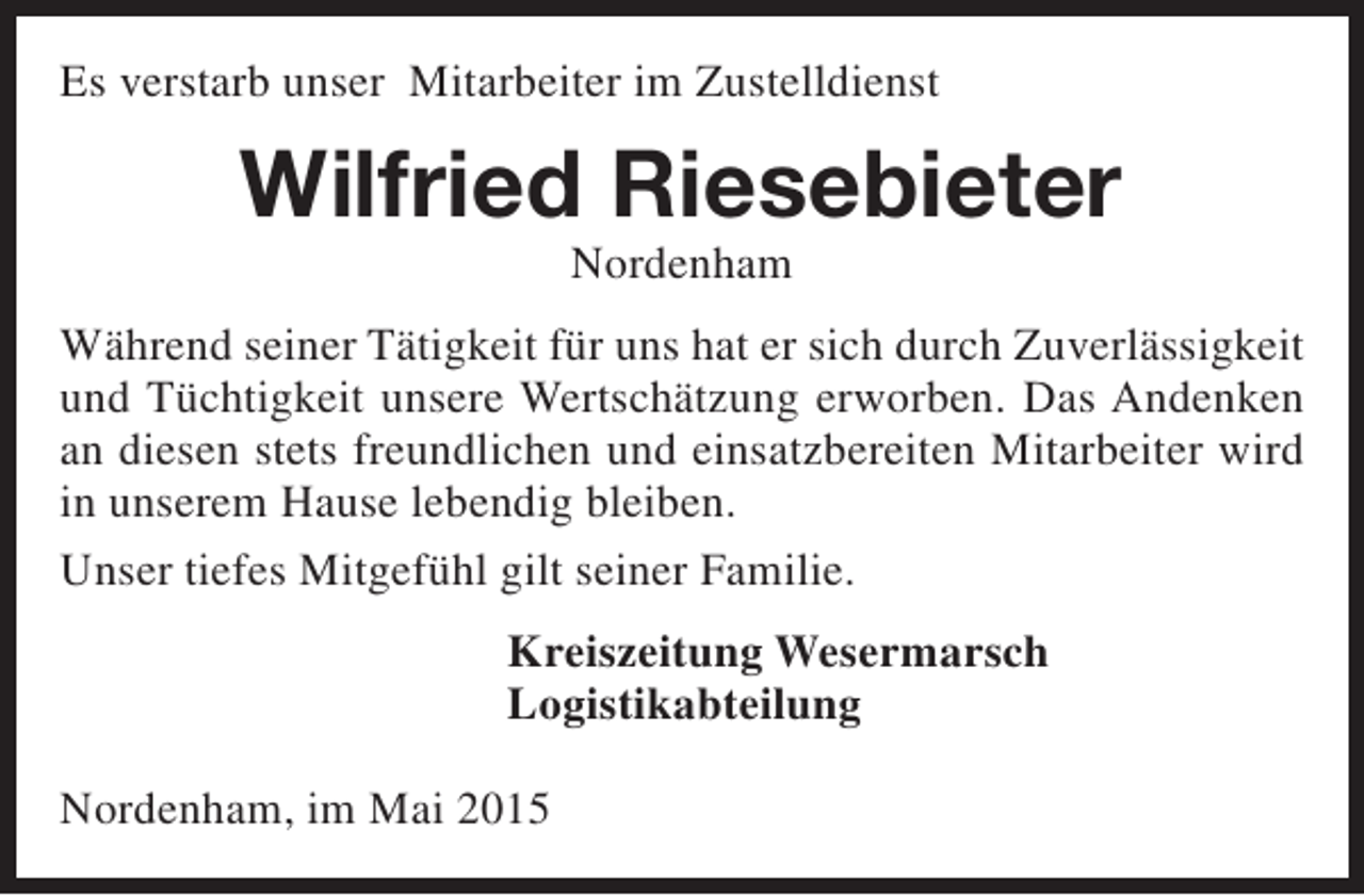 <p>Es verstarb unser Mitarbeiter im Zustelldienst</p><p>Wilfried Riesebieter<br />Nordenham</p><p>Während seiner Tätigkeit für uns hat er sich durch Zuverlässigkeit<br />und Tüchtigkeit unsere Wertschätzung erworben. Das Andenken<br />an diesen stets freundlichen und einsatzbereiten Mitarbeiter wird<br />in unserem Hause lebendig bleiben.<br />Unser tiefes Mitgefühl gilt seiner Familie.<br />Kreiszeitung Wesermarsch<br />Logistikabteilung<br />Nordenham, im Mai 2015</p>