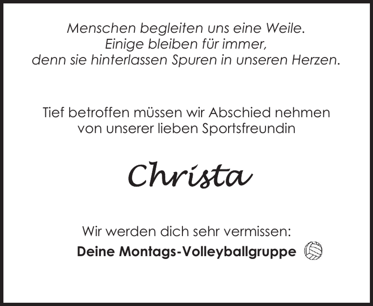 <p>Menschen begleiten uns eine Weile.<br />Einige bleiben für immer,<br />denn sie hinterlassen Spuren in unseren Herzen.</p><p>Tief betroffen müssen wir Abschied nehmen<br />von unserer lieben Sportsfreundin</p><p>Wir werden dich sehr vermissen:<br />Deine Montags-Volleyballgruppe</p>