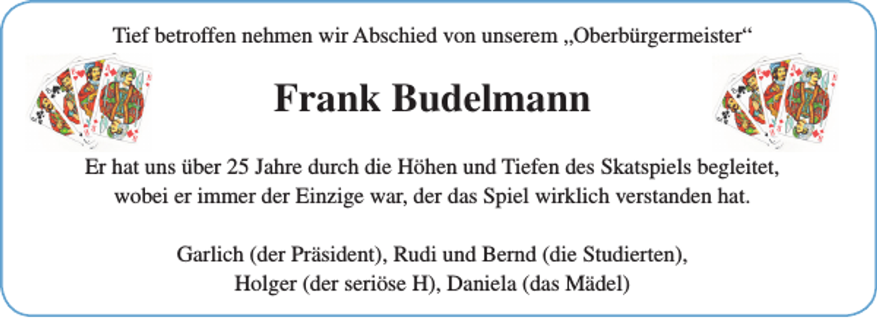 <p>Tief betroffen nehmen wir Abschied von unserem „Oberbürgermeister“</p><p>Frank Budelmann<br />Er hat uns über 25 Jahre durch die Höhen und Tiefen des Skatspiels begleitet,<br />wobei er immer der Einzige war, der das Spiel wirklich verstanden hat.<br />Garlich (der Präsident), Rudi und Bernd (die Studierten),<br />Holger (der seriöse H), Daniela (das Mädel)</p>