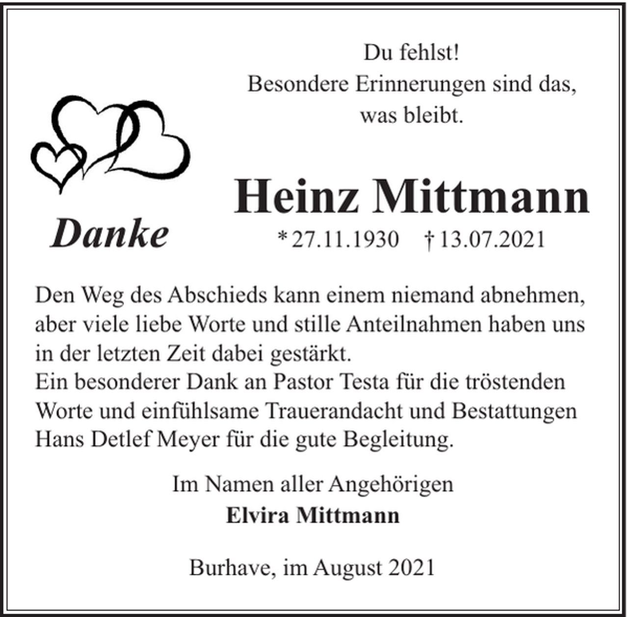 <p>Du fehlst!<br />Besondere Erinnerungen sind das,<br />was bleibt.</p><p>Danke</p><p>Heinz Mittmann<br />* 27.11.1930</p><p>† 13.07.2021</p><p>Den Weg des Abschieds kann einem niemand abnehmen,<br />aber viele liebe Worte und stille Anteilnahmen haben uns<br />in der letzten Zeit dabei gestärkt.<br />Ein besonderer Dank an Pastor Testa für die tröstenden<br />Worte und einfühlsame Trauerandacht und Bestattungen<br />Hans Detlef Meyer für die gute Begleitung.<br />Im Namen aller Angehörigen<br />Elvira Mittmann<br />Burhave, im August 2021</p>