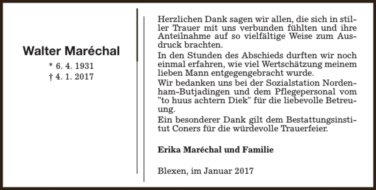 <p>Walter Maréchal<br />* 6. 4. 1931<br />† 4. 1. 2017</p><p>Herzlichen Dank sagen wir allen, die sich in stiller Trauer mit uns verbunden fühlten und ihre<br />Anteilnahme auf so vielfältige Weise zum Ausdruck brachten.<br />In den Stunden des Abschieds durften wir noch<br />einmal erfahren, wie viel Wertschätzung meinem<br />lieben Mann entgegengebracht wurde.<br />Wir bedanken uns bei der Sozialstation Nordenham-Butjadingen und dem Pflegepersonal vom<br />"to huus achtern Diek" für die liebevolle Betreuung.<br />Ein besonderer Dank gilt dem Bestattungsinstitut Coners für die würdevolle Trauerfeier.<br />Erika Maréchal und Familie<br />Blexen, im Januar 2017</p>