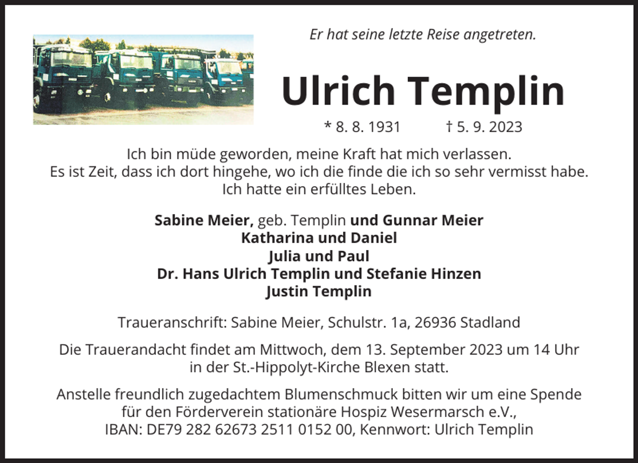 <p>Er hat seine letzte Reise angetreten.</p><p>Ulrich Templin<br />* 8. 8. 1931 † 5. 9. 2023<br />Ich bin müde geworden, meine Kraft hat mich verlassen.<br />Es ist Zeit, dass ich dort hingehe, wo ich die finde die ich so sehr vermisst habe.<br />Ich hatte ein erfülltes Leben.<br />Sabine Meier, geb. Templin und Gunnar Meier<br />Katharina und Daniel<br />Julia und Paul<br />Dr. Hans Ulrich Templin und Stefanie Hinzen<br />Justin Templin<br />Traueranschrift: Sabine Meier, Schulstr. 1a, 26936 Stadland<br />Die Trauerandacht findet am Mittwoch, dem 13. September 2023 um 14 Uhr<br />in der St.-Hippolyt-Kirche Blexen statt.<br />Anstelle freundlich zugedachtem Blumenschmuck bitten wir um eine Spende<br />für den Förderverein stationäre Hospiz Wesermarsch e.V.,<br />IBAN: DE79 282 62673 2511 0152 00, Kennwort: Ulrich Templin</p>