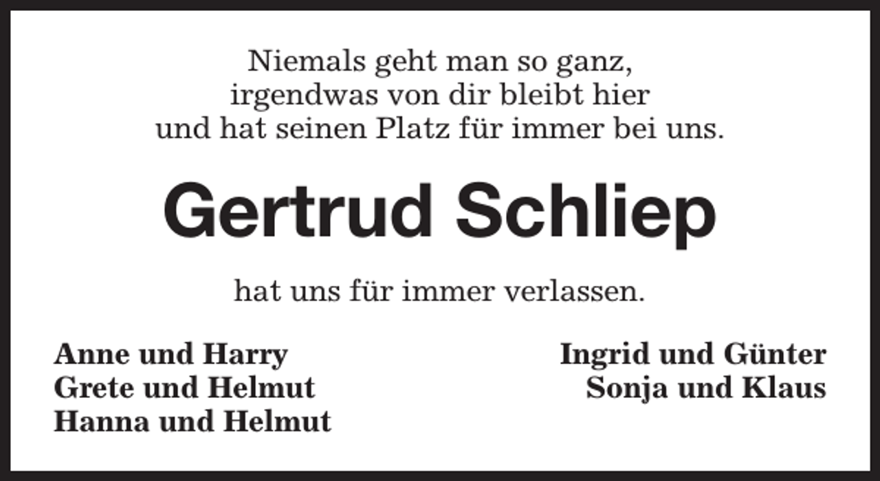 <p>Niemals geht man so ganz,<br />irgendwas von dir bleibt hier<br />und hat seinen Platz für immer bei uns.</p><p>Gertrud Schliep<br />hat uns für immer verlassen.<br />Anne und Harry<br />Grete und Helmut<br />Hanna und Helmut</p><p>Ingrid und Günter<br />Sonja und Klaus</p>