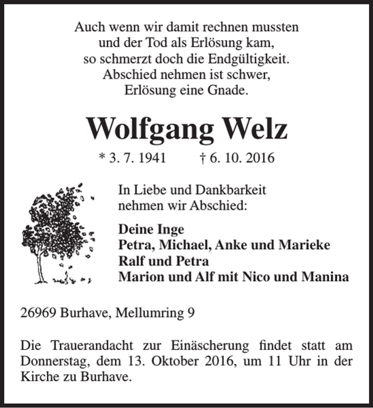 <p>Auch wenn wir damit rechnen mussten<br />und der Tod als Erlösung kam,<br />so schmerzt doch die Endgültigkeit.<br />Abschied nehmen ist schwer,<br />Erlösung eine Gnade.</p><p>Wolfgang Welz<br />* 3. 7. 1941</p><p>† 6. 10. 2016</p><p>In Liebe und Dankbarkeit<br />nehmen wir Abschied:<br />Deine Inge<br />Petra, Michael, Anke und Marieke<br />Ralf und Petra<br />Marion und Alf mit Nico und Manina<br />26969 Burhave, Mellumring 9<br />Die Trauerandacht zur Einäscherung findet statt am<br />Donnerstag, dem 13. Oktober 2016, um 11 Uhr in der<br />Kirche zu Burhave.</p>