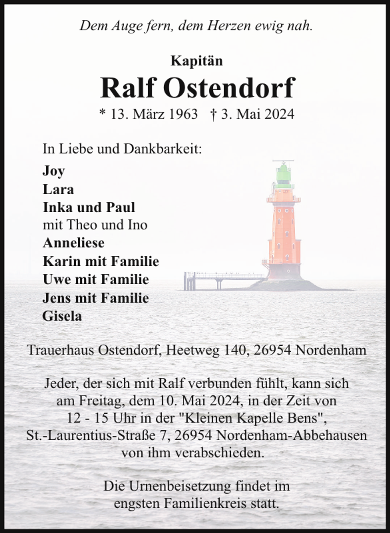 <p>Dem Auge fern, dem Herzen ewig nah.<br />Kapitän</p><p>Ralf Ostendorf</p><p>* 13. März 1963 † 3. Mai 2024<br />In Liebe und Dankbarkeit:<br />Joy<br />Lara<br />Inka und Paul<br />mit Theo und Ino<br />Anneliese<br />Karin mit Familie<br />Uwe mit Familie<br />Jens mit Familie<br />Gisela<br />Trauerhaus Ostendorf, Heetweg 140, 26954 Nordenham<br />Jeder, der sich mit Ralf verbunden fühlt, kann sich<br />am Freitag, dem 10. Mai 2024, in der Zeit von<br />12 - 15 Uhr in der "Kleinen Kapelle Bens",<br />St.-Laurentius-Straße 7, 26954 Nordenham-Abbehausen<br />von ihm verabschieden.<br />Die Urnenbeisetzung findet im<br />engsten Familienkreis statt.</p>