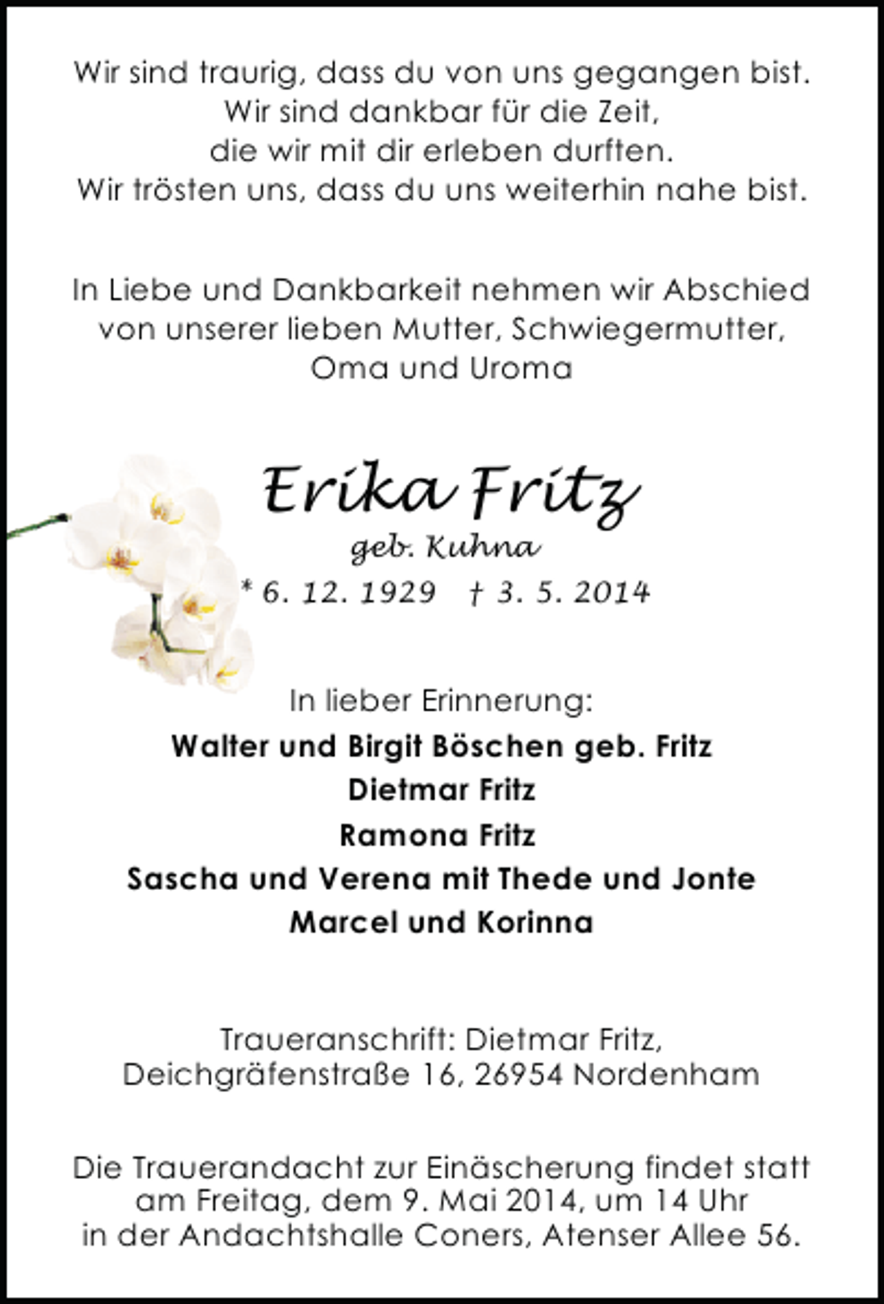 <p>Wir sind traurig, dass du von uns gegangen bist.<br />Wir sind dankbar für die Zeit,<br />die wir mit dir erleben durften.<br />Wir trösten uns, dass du uns weiterhin nahe bist.<br />In Liebe und Dankbarkeit nehmen wir Abschied<br />von unserer lieben Mutter, Schwiegermutter,<br />Oma und Uroma</p><p>Erika Fritz<br />geb. Kuhna</p><p>* 6. 12. 1929</p><p>† 3. 5. 2014</p><p>In lieber Erinnerung:<br />Walter und Birgit Böschen geb. Fritz<br />Dietmar Fritz<br />Ramona Fritz<br />Sascha und Verena mit Thede und Jonte<br />Marcel und Korinna<br />Traueranschrift: Dietmar Fritz,<br />Deichgräfenstraße 16, 26954 Nordenham<br />Die Trauerandacht zur Einäscherung findet statt<br />am Freitag, dem 9. Mai 2014, um 14 Uhr<br />in der Andachtshalle Coners, Atenser Allee 56.</p>