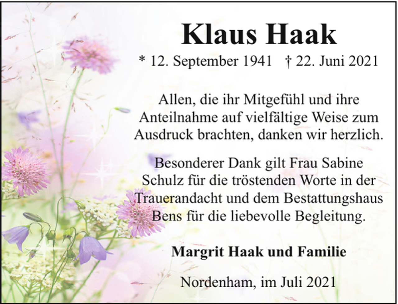 <p>Klaus Haak</p><p>* 12. September 1941 † 22. Juni 2021<br />Allen, die ihr Mitgefühl und ihre<br />Anteilnahme auf vielfältige Weise zum<br />Ausdruck brachten, danken wir herzlich.<br />Besonderer Dank gilt Frau Sabine<br />Schulz für die tröstenden Worte in der<br />Trauerandacht und dem Bestattungshaus<br />Bens für die liebevolle Begleitung.<br />Margrit Haak und Familie<br />Nordenham, im Juli 2021</p>