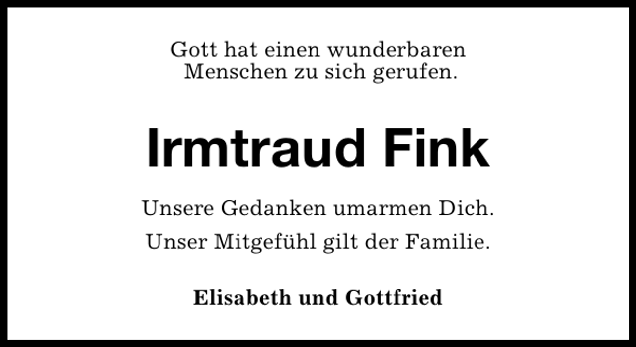 <p>Gott hat einen wunderbaren<br />Menschen zu sich gerufen.</p><p>Irmtraud Fink<br />Unsere Gedanken umarmen Dich.<br />Unser Mitgefühl gilt der Familie.<br />Elisabeth und Gottfried</p>
