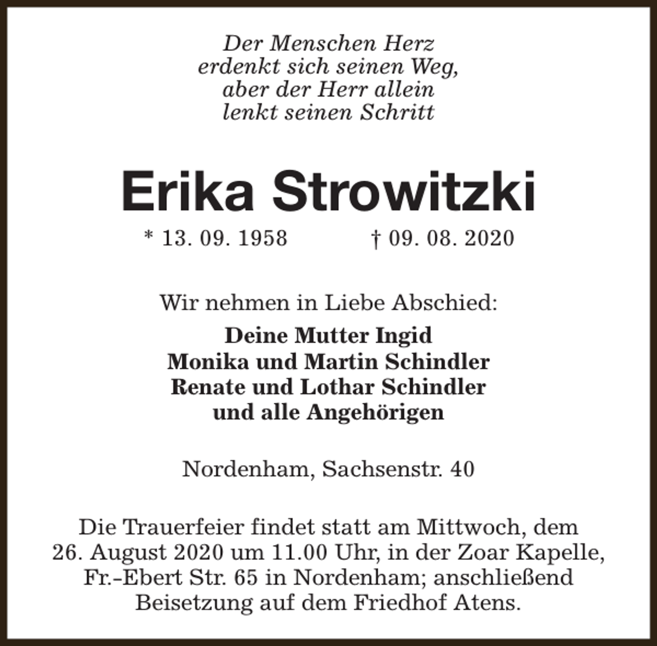<p>Der Menschen Herz<br />erdenkt sich seinen Weg,<br />aber der Herr allein<br />lenkt seinen Schritt</p><p>Erika Strowitzki<br />* 13. 09. 1958</p><p>† 09. 08. 2020</p><p>Wir nehmen in Liebe Abschied:<br />Deine Mutter Ingid<br />Monika und Martin Schindler<br />Renate und Lothar Schindler<br />und alle Angehörigen<br />Nordenham, Sachsenstr. 40<br />Die Trauerfeier findet statt am Mittwoch, dem<br />26. August 2020 um 11.00 Uhr, in der Zoar Kapelle,<br />Fr.-Ebert Str. 65 in Nordenham; anschließend<br />Beisetzung auf dem Friedhof Atens.</p>
