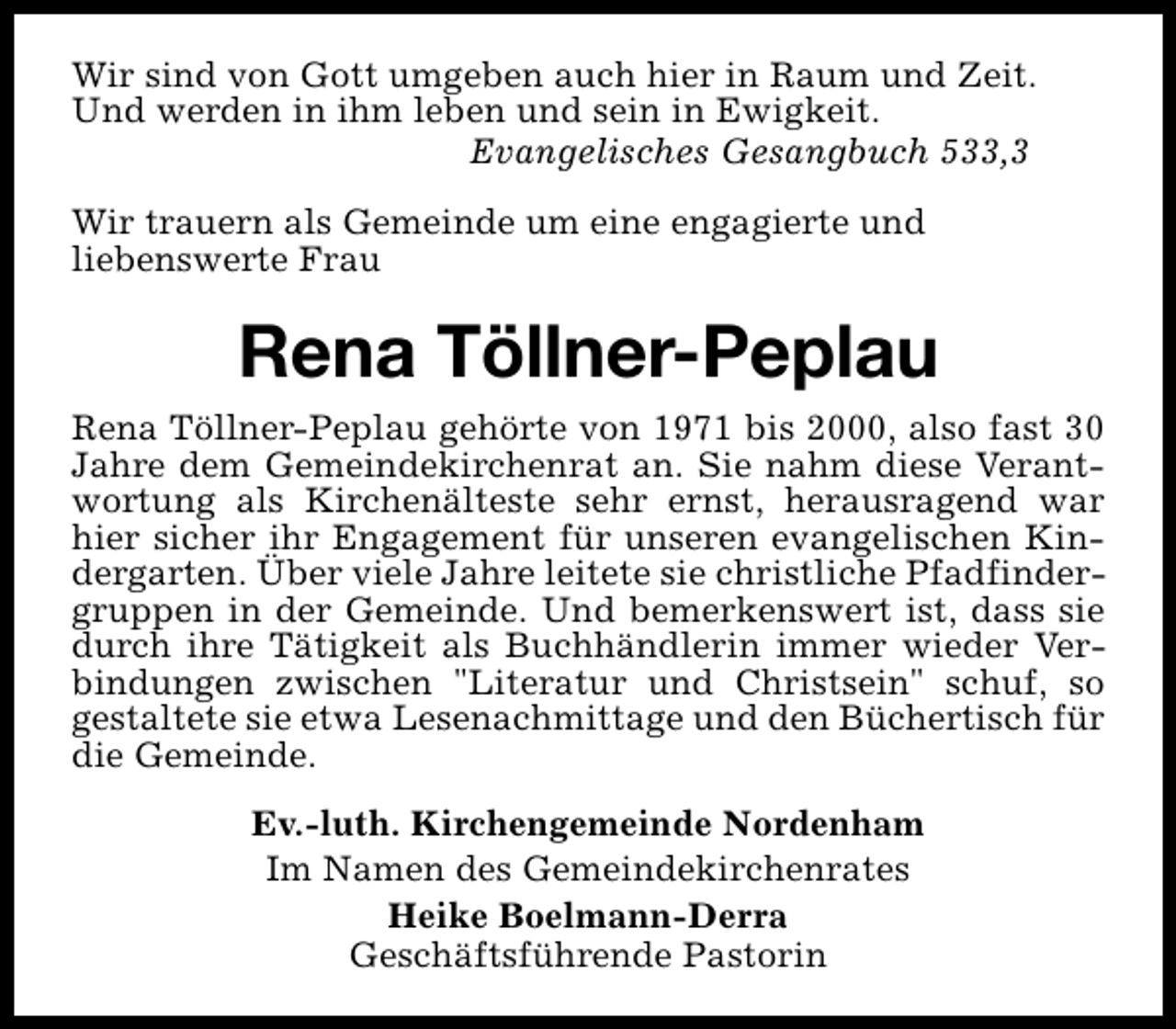 <p>Wir sind von Gott umgeben auch hier in Raum und Zeit.<br />Und werden in ihm leben und sein in Ewigkeit.<br />Evangelisches Gesangbuch 533,3<br />Wir trauern als Gemeinde um eine engagierte und<br />liebenswerte Frau</p><p>Rena Töllner-Peplau<br />Rena Töllner-Peplau gehörte von 1971 bis 2000, also fast 30<br />Jahre dem Gemeindekirchenrat an. Sie nahm diese Verantwortung als Kirchenälteste sehr ernst, herausragend war<br />hier sicher ihr Engagement für unseren evangelischen Kindergarten. Über viele Jahre leitete sie christliche Pfadfindergruppen in der Gemeinde. Und bemerkenswert ist, dass sie<br />durch ihre Tätigkeit als Buchhändlerin immer wieder Verbindungen zwischen "Literatur und Christsein" schuf, so<br />gestaltete sie etwa Lesenachmittage und den Büchertisch für<br />die Gemeinde.<br />Ev.-luth. Kirchengemeinde Nordenham<br />Im Namen des Gemeindekirchenrates<br />Heike Boelmann-Derra<br />Geschäftsführende Pastorin</p>