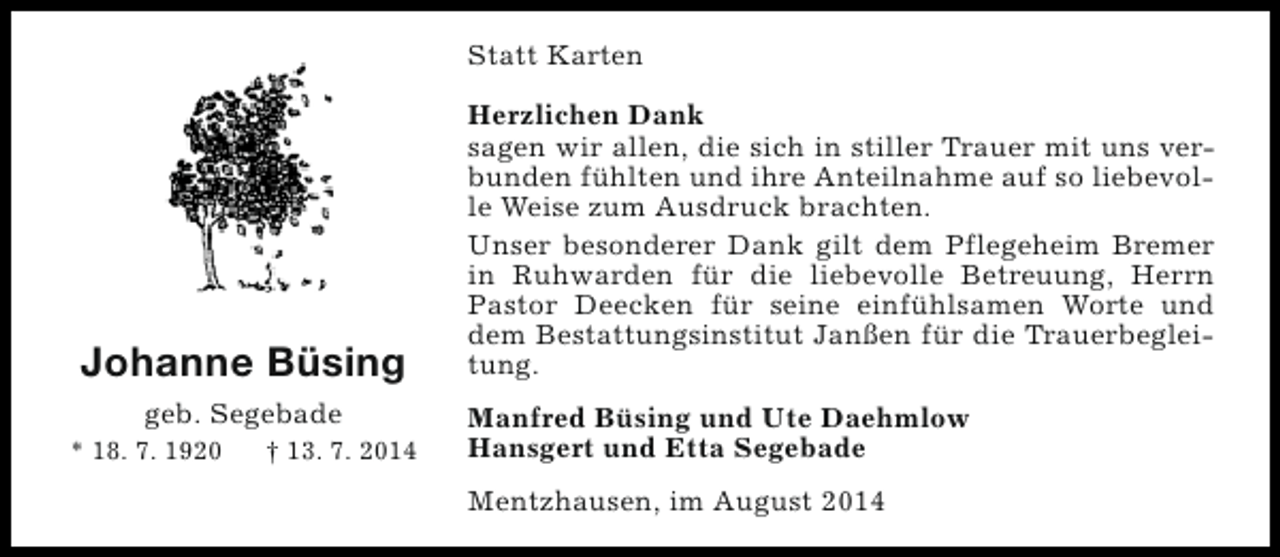 <p>Statt Karten</p><p>Johanne Büsing<br />geb. Segebade<br />* 18. 7. 1920</p><p>† 13. 7. 2014</p><p>Herzlichen Dank<br />sagen wir allen, die sich in stiller Trauer mit uns verbunden fühlten und ihre Anteilnahme auf so liebevolle Weise zum Ausdruck brachten.<br />Unser besonderer Dank gilt dem Pflegeheim Bremer<br />in Ruhwarden für die liebevolle Betreuung, Herrn<br />Pastor Deecken für seine einfühlsamen Worte und<br />dem Bestattungsinstitut Janßen für die Trauerbegleitung.<br />Manfred Büsing und Ute Daehmlow<br />Hansgert und Etta Segebade<br />Mentzhausen, im August 2014</p>