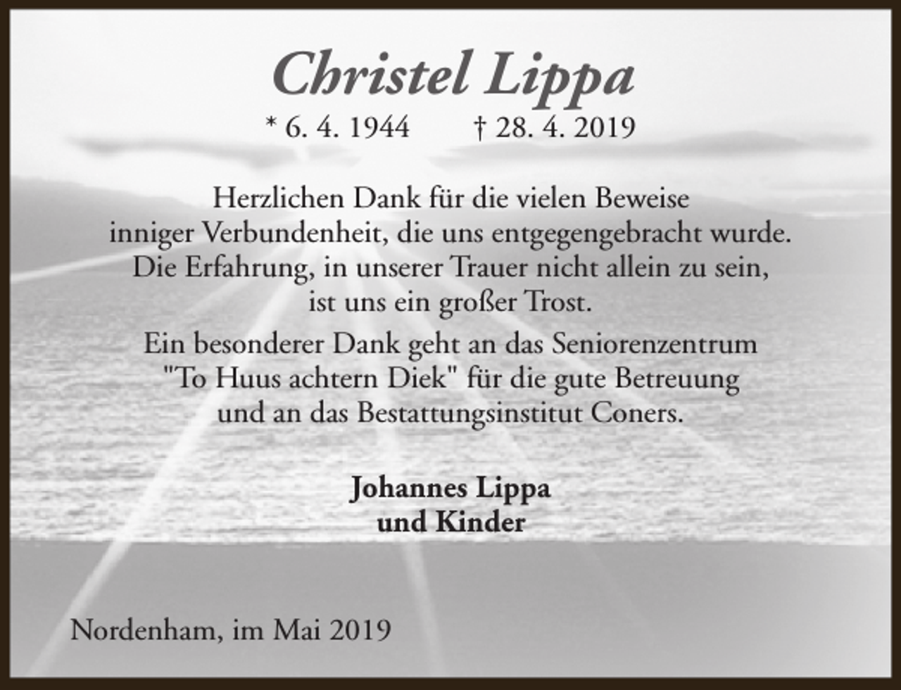 <p>Christel Lippa</p><p>* 6. 4. 1944</p><p>† 28. 4. 2019</p><p>Herzlichen Dank für die vielen Beweise<br />inniger Verbundenheit, die uns entgegengebracht wurde.<br />Die Erfahrung, in unserer Trauer nicht allein zu sein,<br />ist uns ein großer Trost.<br />Ein besonderer Dank geht an das Seniorenzentrum<br />"To Huus achtern Diek" für die gute Betreuung<br />und an das Bestattungsinstitut Coners.<br />Johannes Lippa<br />und Kinder<br />Nordenham, im Mai 2019</p>