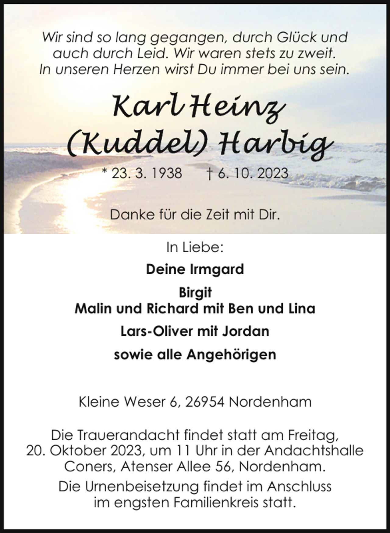 <p>Wir sind so lang gegangen, durch Glück und<br />auch durch Leid. Wir waren stets zu zweit.<br />In unseren Herzen wirst Du immer bei uns sein.</p><p>* 23. 3. 1938</p><p>† 6. 10. 2023</p><p>Danke für die Zeit mit Dir.<br />In Liebe:<br />Deine Irmgard<br />Birgit<br />Malin und Richard mit Ben und Lina<br />Lars-Oliver mit Jordan<br />sowie alle Angehörigen<br />Kleine Weser 6, 26954 Nordenham<br />Die Trauerandacht findet statt am Freitag,<br />20. Oktober 2023, um 11 Uhr in der Andachtshalle<br />Coners, Atenser Allee 56, Nordenham.<br />Die Urnenbeisetzung findet im Anschluss<br />im engsten Familienkreis statt.</p>