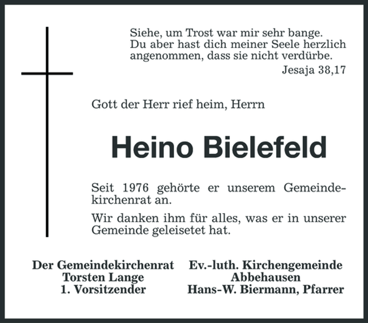 <p>Siehe, um Trost war mir sehr bange. Du aber hast dich meiner Seele herzlich angenommen, dass sie nicht verdürbe. Jesaja 38,17</p><p>Gott der Herr rief heim, Herrn</p><p>Heino Bielefeld<br />Seit 1976 gehörte er unserem Gemeindekirchenrat an. Wir danken ihm für alles, was er in unserer Gemeinde geleisetet hat. Der Gemeindekirchenrat Torsten Lange 1. Vorsitzender Ev.-luth. Kirchengemeinde Abbehausen Hans-W. Biermann, Pfarrer</p>
