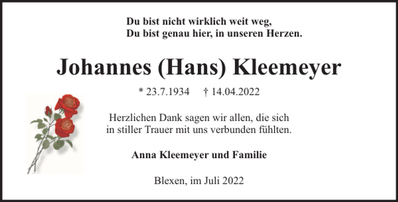 <p>Du bist nicht wirklich weit weg,<br />Du bist genau hier, in unseren Herzen.</p><p>Johannes (Hans) Kleemeyer<br />* 23.7.1934</p><p>† 14.04.2022</p><p>Herzlichen Dank sagen wir allen, die sich<br />in stiller Trauer mit uns verbunden fühlten.<br />Anna Kleemeyer und Familie<br />Blexen, im Juli 2022</p>