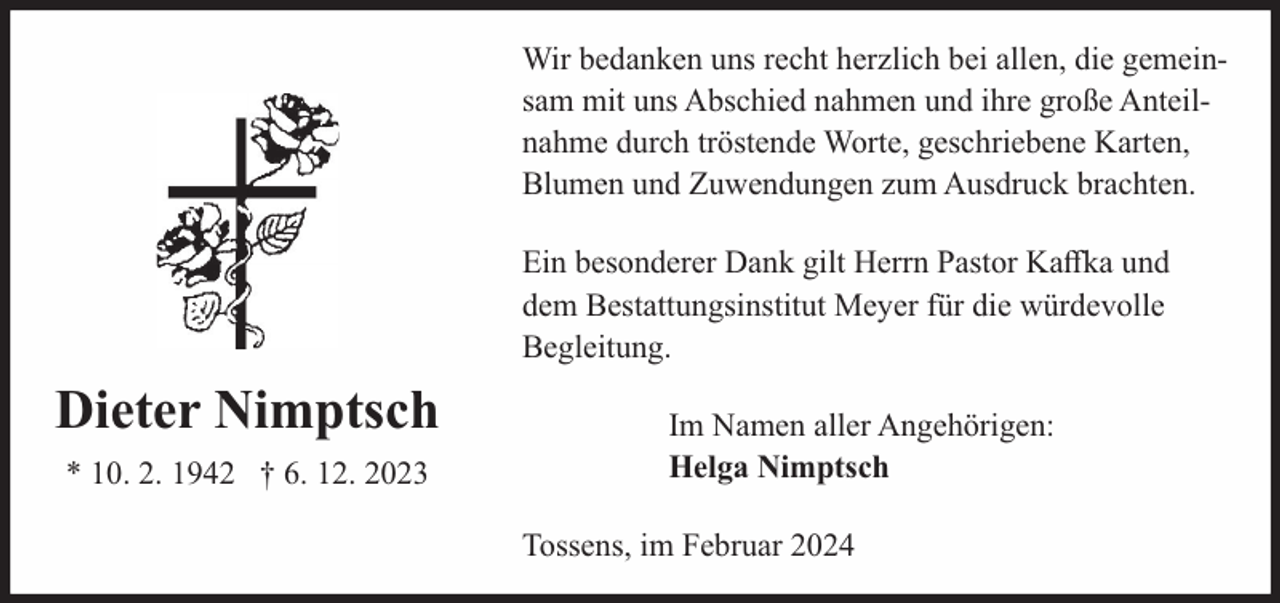 <p>Wir bedanken uns recht herzlich bei allen, die gemeinsam mit uns Abschied nahmen und ihre große Anteilnahme durch tröstende Worte, geschriebene Karten,<br />Blumen und Zuwendungen zum Ausdruck brachten.<br />Ein besonderer Dank gilt Herrn Pastor Kaﬀka und<br />dem Bestattungsinstitut Meyer für die würdevolle<br />Begleitung.</p><p>Dieter Nimptsch<br />* 10. 2. 1942 † 6. 12. 2023</p><p>Im Namen aller Angehörigen:<br />Helga Nimptsch<br />Tossens, im Februar 2024</p>