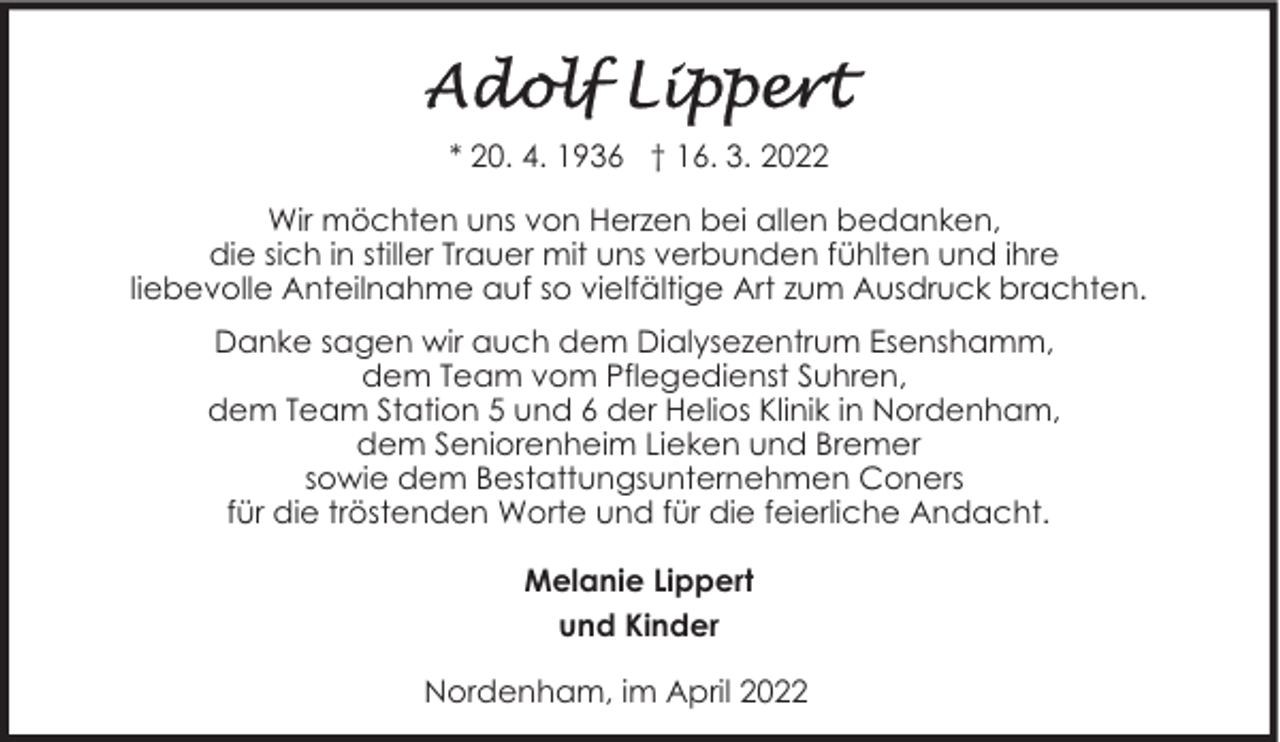 <p>* 20. 4. 1936 † 16. 3. 2022<br />Wir möchten uns von Herzen bei allen bedanken,<br />die sich in stiller Trauer mit uns verbunden fühlten und ihre<br />liebevolle Anteilnahme auf so vielfältige Art zum Ausdruck brachten.<br />Danke sagen wir auch dem Dialysezentrum Esenshamm,<br />dem Team vom Pflegedienst Suhren,<br />dem Team Station 5 und 6 der Helios Klinik in Nordenham,<br />dem Seniorenheim Lieken und Bremer<br />sowie dem Bestattungsunternehmen Coners<br />für die tröstenden Worte und für die feierliche Andacht.<br />Melanie Lippert<br />und Kinder<br />Nordenham, im April 2022</p>