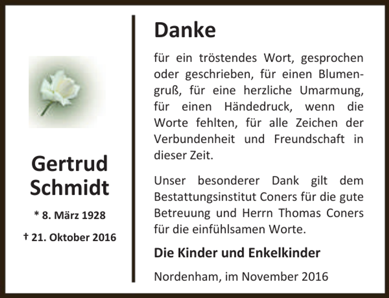 <p>Danke</p><p>Gertrud<br />Schmidt<br />* 8. März 1928<br />† 21. Oktober 2016</p><p>für ein tröstendes Wort, gesprochen<br />oder geschrieben, für einen Blumengruß, für eine herzliche Umarmung,<br />für einen Händedruck, wenn die<br />Worte fehlten, für alle Zeichen der<br />Verbundenheit und Freundschaft in<br />dieser Zeit.<br />Unser besonderer Dank gilt dem<br />Bestattungsinstitut Coners für die gute<br />Betreuung und Herrn Thomas Coners<br />für die einfühlsamen Worte.</p><p>Die Kinder und Enkelkinder<br />Nordenham, im November 2016</p>