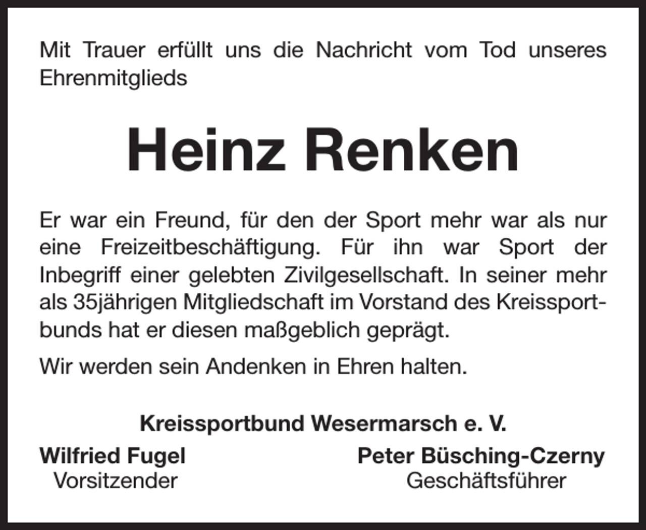 <p>Mit Trauer erfüllt uns die Nachricht vom Tod unseres<br />Ehrenmitglieds</p><p>Heinz Renken<br />Er war ein Freund, für den der Sport mehr war als nur<br />eine Freizeitbeschäftigung. Für ihn war Sport der<br />Inbegriff einer gelebten Zivilgesellschaft. In seiner mehr<br />als 35jährigen Mitgliedschaft im Vorstand des Kreissportbunds hat er diesen maßgeblich geprägt.<br />Wir werden sein Andenken in Ehren halten.<br />Kreissportbund Wesermarsch e. V.<br />Wilfried Fugel<br />Peter Büsching-Czerny<br />Vorsitzender<br />Geschäftsführer</p>