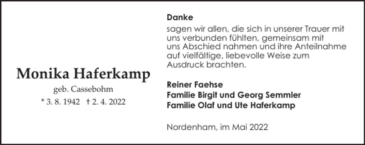 <p>Monika Haferkamp<br />geb. Cassebohm<br />* 3. 8. 1942 † 2. 4. 2022</p><p>Danke<br />sagen wir allen, die sich in unserer Trauer mit<br />uns verbunden fühlten, gemeinsam mit<br />uns Abschied nahmen und ihre Anteilnahme<br />auf vielfältige, liebevolle Weise zum<br />Ausdruck brachten.<br />Reiner Faehse<br />Familie Birgit und Georg Semmler<br />Familie Olaf und Ute Haferkamp<br />Nordenham, im Mai 2022</p>