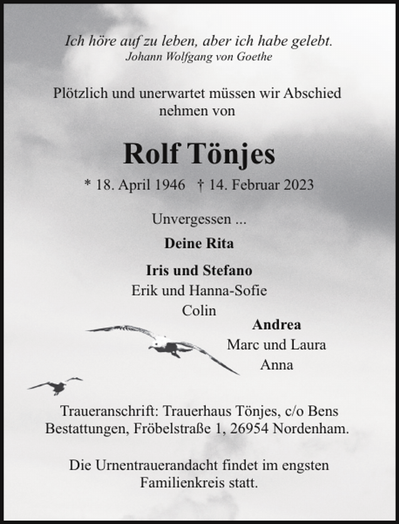 <p>Ich höre auf zu leben, aber ich habe gelebt.<br />Johann Wolfgang von Goethe</p><p>Plötzlich und unerwartet müssen wir Abschied<br />nehmen von</p><p>Rolf Tönjes<br />* 18. April 1946 † 14. Februar 2023<br />Unvergessen ...<br />Deine Rita<br />Iris und Stefano<br />Erik und Hanna-Sofie<br />Colin<br />Andrea<br />Marc und Laura<br />Anna<br />Traueranschrift: Trauerhaus Tönjes, c/o Bens<br />Bestattungen, Fröbelstraße 1, 26954 Nordenham.<br />Die Urnentrauerandacht findet im engsten<br />Familienkreis statt.</p>