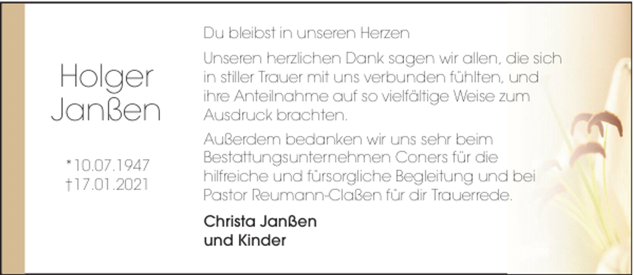 <p>Du bleibst in unseren Herzen</p><p>Holger<br />Janßen<br />*10.07.1947<br />†17.01.2021</p><p>Unseren herzlichen Dank sagen wir allen, die sich<br />in stiller Trauer mit uns verbunden fühlten, und<br />ihre Anteilnahme auf so vielfältige Weise zum<br />Ausdruck brachten.<br />Außerdem bedanken wir uns sehr beim<br />Bestattungsunternehmen Coners für die<br />hilfreiche und fürsorgliche Begleitung und bei<br />Pastor Reumann-Claßen für dir Trauerrede.<br />Christa Janßen<br />und Kinder</p>