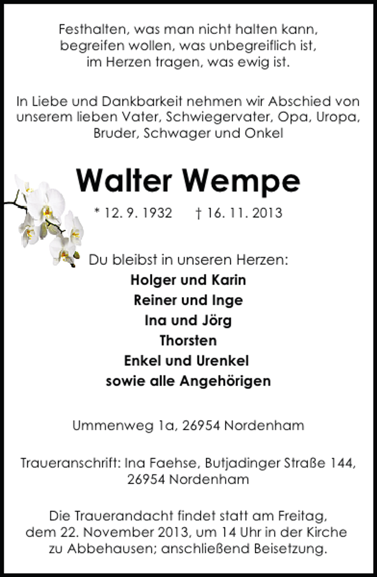 <p>Festhalten, was man nicht halten kann,<br />begreifen wollen, was unbegreiflich ist,<br />im Herzen tragen, was ewig ist.<br />In Liebe und Dankbarkeit nehmen wir Abschied von<br />unserem lieben Vater, Schwiegervater, Opa, Uropa,<br />Bruder, Schwager und Onkel</p><p>Walter Wempe<br />* 12. 9. 1932</p><p>† 16. 11. 2013</p><p>Du bleibst in unseren Herzen:<br />Holger und Karin<br />Reiner und Inge<br />Ina und Jörg<br />Thorsten<br />Enkel und Urenkel<br />sowie alle Angehörigen<br />Ummenweg 1a, 26954 Nordenham<br />Traueranschrift: Ina Faehse, Butjadinger Straße 144,<br />26954 Nordenham<br />Die Trauerandacht findet statt am Freitag,<br />dem 22. November 2013, um 14 Uhr in der Kirche<br />zu Abbehausen; anschließend Beisetzung.</p>