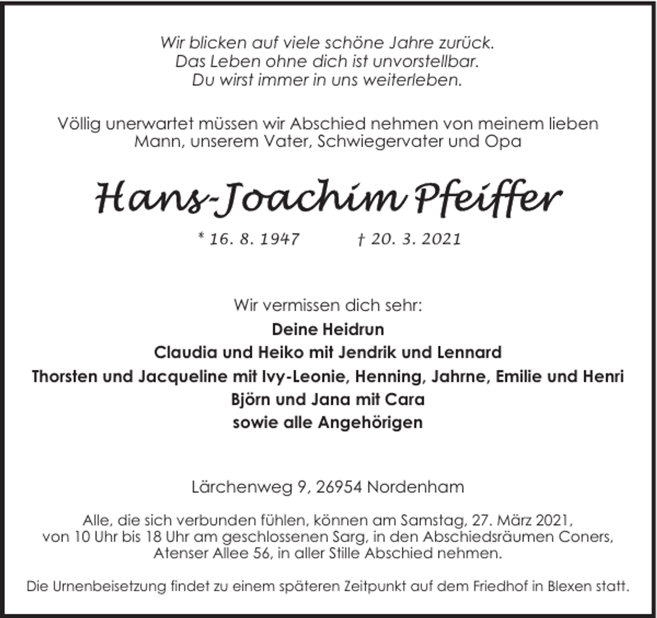 <p>Wir blicken auf viele schöne Jahre zurück.<br />Das Leben ohne dich ist unvorstellbar.<br />Du wirst immer in uns weiterleben.<br />Völlig unerwartet müssen wir Abschied nehmen von meinem lieben<br />Mann, unserem Vater, Schwiegervater und Opa</p>
<p>* 16. 8. 1947</p>
<p>† 20. 3. 2021</p>
<p>Wir vermissen dich sehr:<br />Deine Heidrun<br />Claudia und Heiko mit Jendrik und Lennard<br />Thorsten und Jacqueline mit Ivy-Leonie, Henning, Jahrne, Emilie und Henri<br />Björn und Jana mit Cara<br />sowie alle Angehörigen</p>
<p>Lärchenweg 9, 26954 Nordenham<br />Alle, die sich verbunden fühlen, können am Samstag, 27. März 2021,<br />von 10 Uhr bis 18 Uhr am geschlossenen Sarg, in den Abschiedsräumen Coners,<br />Atenser Allee 56, in aller Stille Abschied nehmen.<br />Die Urnenbeisetzung findet zu einem späteren Zeitpunkt auf dem Friedhof in Blexen statt.</p>