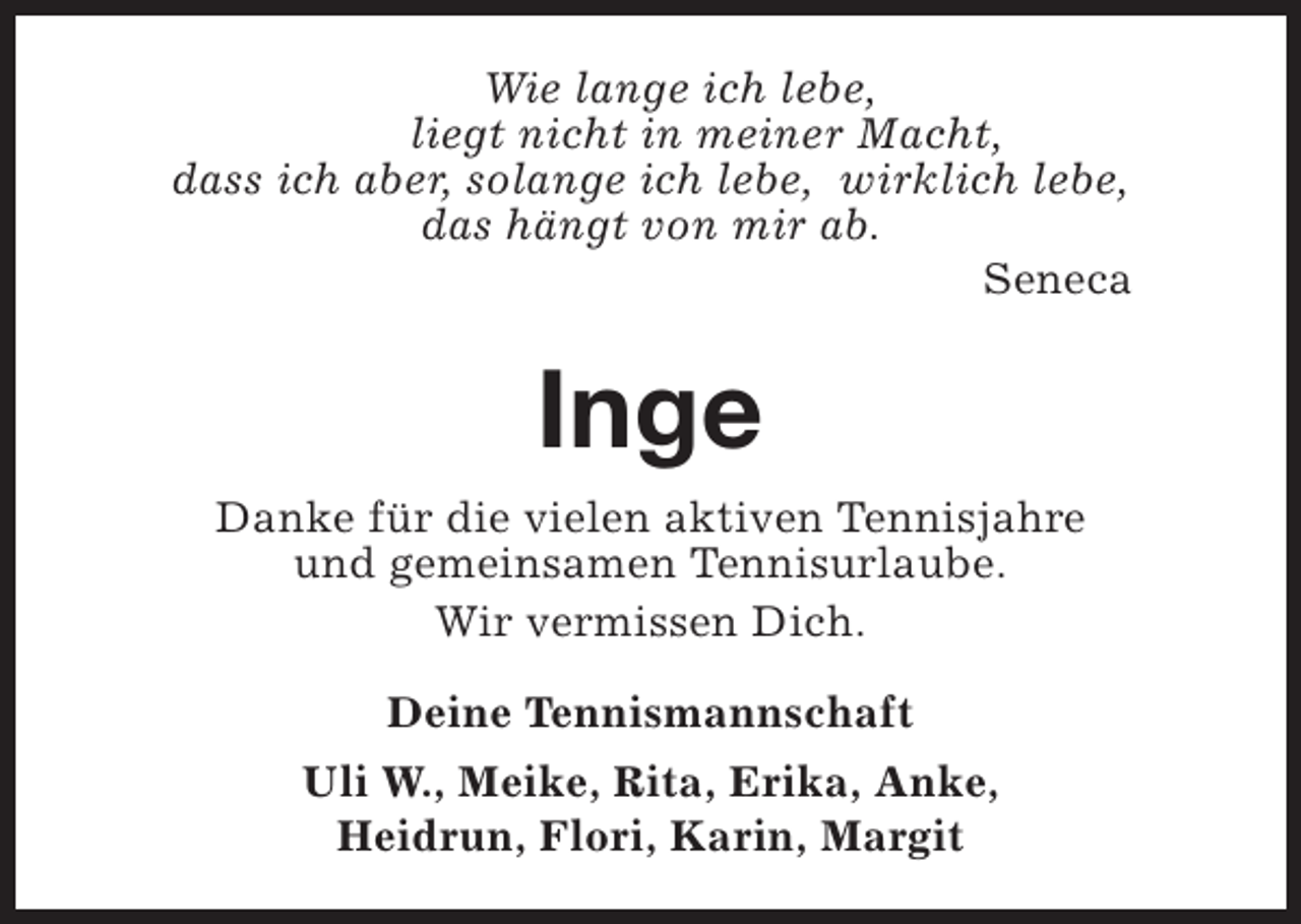 <p>Wie lange ich lebe,<br />liegt nicht in meiner Macht,<br />dass ich aber, solange ich lebe, wirklich lebe,<br />das hängt von mir ab.<br />Seneca</p><p>Inge<br />Danke für die vielen aktiven Tennisjahre<br />und gemeinsamen Tennisurlaube.<br />Wir vermissen Dich.<br />Deine Tennismannschaft<br />Uli W., Meike, Rita, Erika, Anke,<br />Heidrun, Flori, Karin, Margit</p>