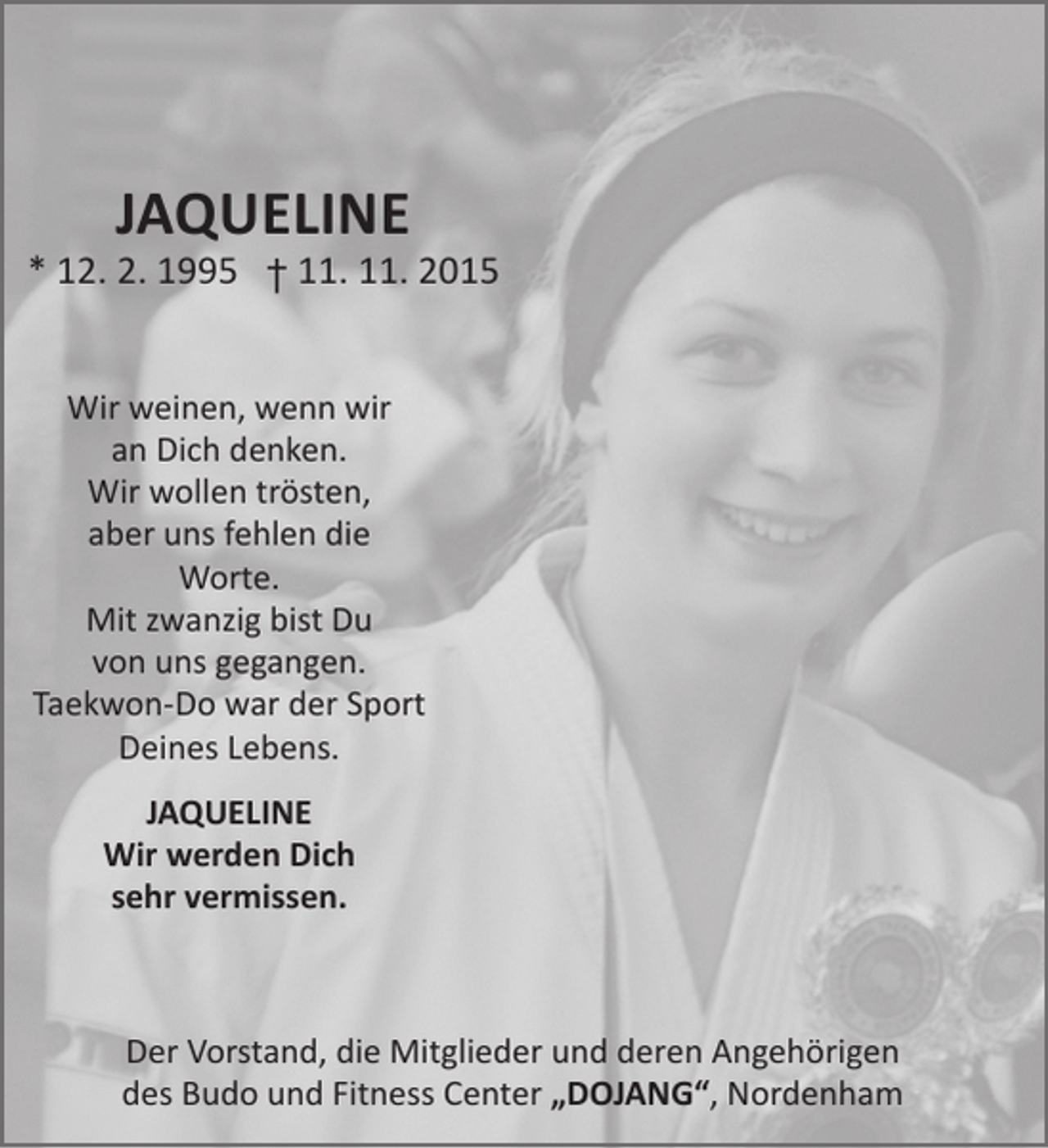 <p>JAQUELINE</p><p>* 12. 2. 1995 † 11. 11. 2015<br />Wir weinen, wenn wir<br />an Dich denken.<br />Wir wollen trösten,<br />aber uns fehlen die<br />Worte.<br />Mit zwanzig bist Du<br />von uns gegangen.<br />Taekwon-Do war der Sport<br />Deines Lebens.<br />JAQUELINE<br />Wir werden Dich<br />sehr vermissen.</p><p>Der Vorstand, die Mitglieder und deren Angehörigen<br />des Budo und Fitness Center „DOJANG“, Nordenham</p>