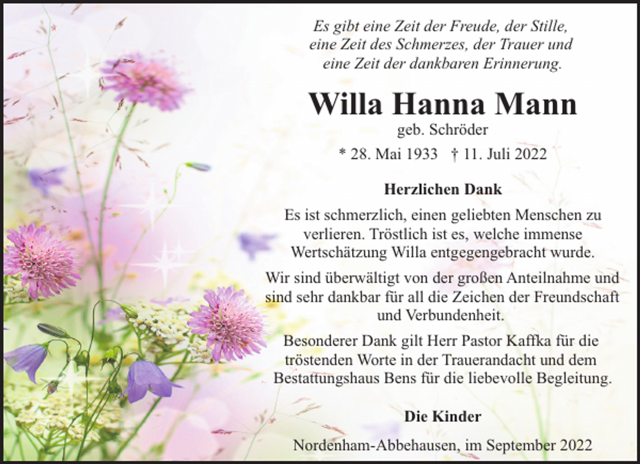 <p>Es gibt eine Zeit der Freude, der Stille,<br />eine Zeit des Schmerzes, der Trauer und<br />eine Zeit der dankbaren Erinnerung.</p><p>Willa Hanna Mann<br />geb. Schröder</p><p>* 28. Mai 1933 † 11. Juli 2022<br />Herzlichen Dank<br />Es ist schmerzlich, einen geliebten Menschen zu<br />verlieren. Tröstlich ist es, welche immense<br />Wertschätzung Willa entgegengebracht wurde.<br />Wir sind überwältigt von der großen Anteilnahme und<br />sind sehr dankbar für all die Zeichen der Freundschaft<br />und Verbundenheit.<br />Besonderer Dank gilt Herr Pastor Kaffka für die<br />tröstenden Worte in der Trauerandacht und dem<br />Bestattungshaus Bens für die liebevolle Begleitung.<br />Die Kinder<br />Nordenham-Abbehausen, im September 2022</p>
