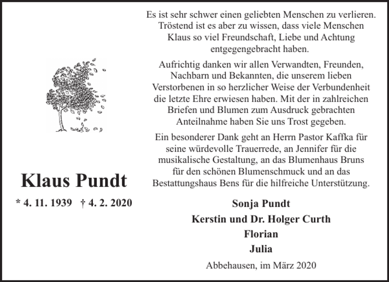 <p>Es ist sehr schwer einen geliebten Menschen zu verlieren.<br />Tröstend ist es aber zu wissen, dass viele Menschen<br />Klaus so viel Freundschaft, Liebe und Achtung<br />entgegengebracht haben.<br />Aufrichtig danken wir allen Verwandten, Freunden,<br />Nachbarn und Bekannten, die unserem lieben<br />Verstorbenen in so herzlicher Weise der Verbundenheit<br />die letzte Ehre erwiesen haben. Mit der in zahlreichen<br />Briefen und Blumen zum Ausdruck gebrachten<br />Anteilnahme haben Sie uns Trost gegeben.</p><p>Klaus Pundt<br />* 4. 11. 1939 † 4. 2. 2020</p><p>Ein besonderer Dank geht an Herrn Pastor Kaffka für<br />seine würdevolle Trauerrede, an Jennifer für die<br />musikalische Gestaltung, an das Blumenhaus Bruns<br />für den schönen Blumenschmuck und an das<br />Bestattungshaus Bens für die hilfreiche Unterstützung.</p><p>Sonja Pundt<br />Kerstin und Dr. Holger Curth<br />Florian<br />Julia<br />Abbehausen, im März 2020</p>