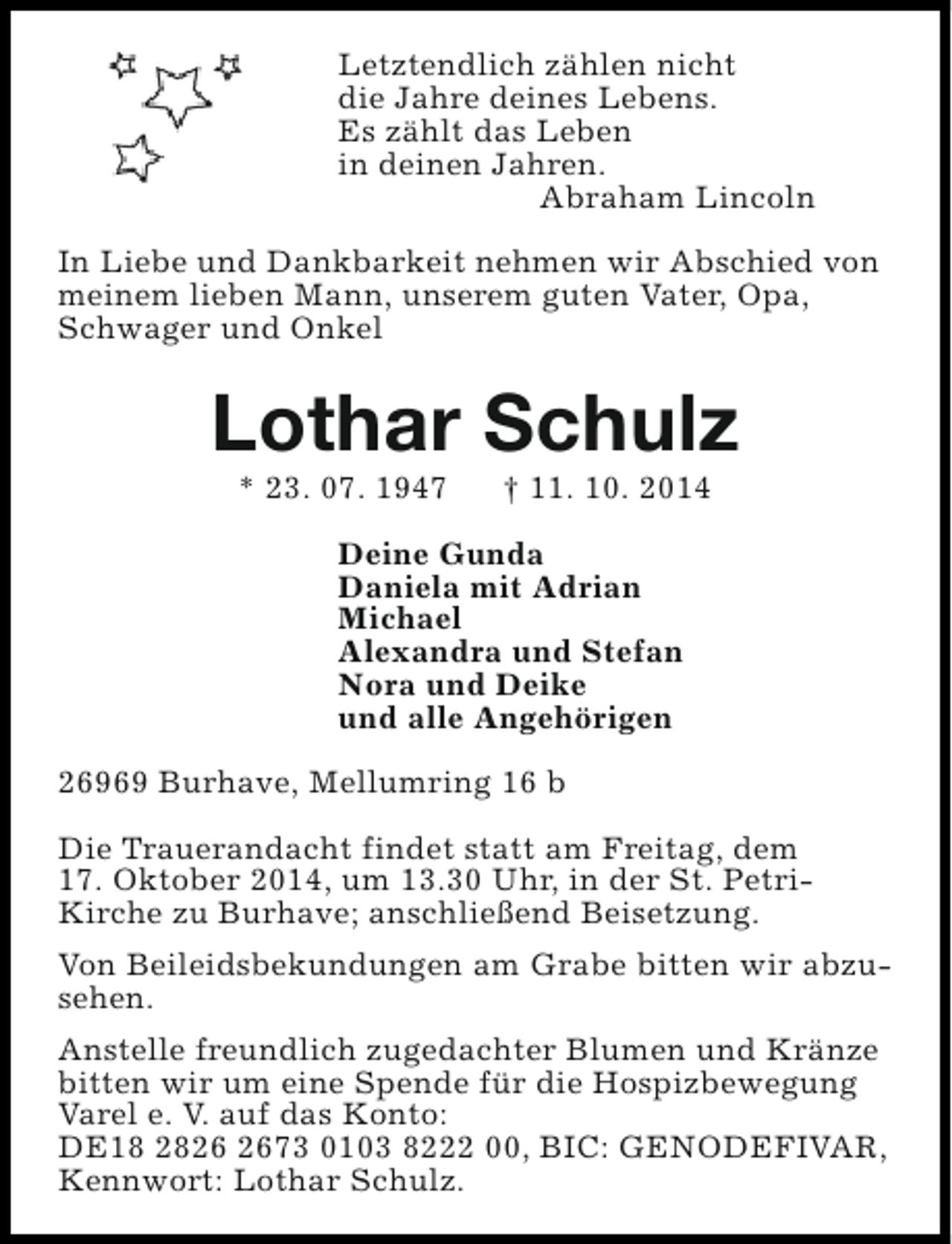 <p>Letztendlich zählen nicht<br />die Jahre deines Lebens.<br />Es zählt das Leben<br />in deinen Jahren.<br />Abraham Lincoln<br />In Liebe und Dankbarkeit nehmen wir Abschied von<br />meinem lieben Mann, unserem guten Vater, Opa,<br />Schwager und Onkel</p><p>Lothar Schulz<br />* 23. 07. 1947</p><p>† 11. 10. 2014</p><p>Deine Gunda<br />Daniela mit Adrian<br />Michael<br />Alexandra und Stefan<br />Nora und Deike<br />und alle Angehörigen<br />26969 Burhave, Mellumring 16 b<br />Die Trauerandacht findet statt am Freitag, dem<br />17. Oktober 2014, um 13.30 Uhr, in der St. PetriKirche zu Burhave; anschließend Beisetzung.<br />Von Beileidsbekundungen am Grabe bitten wir abzusehen.<br />Anstelle freundlich zugedachter Blumen und Kränze<br />bitten wir um eine Spende für die Hospizbewegung<br />Varel e. V. auf das Konto:<br />DE18 2873 0103 8222 00, BIC: GENODEFIVAR,<br />Kennwort: Lothar Schulz.</p>