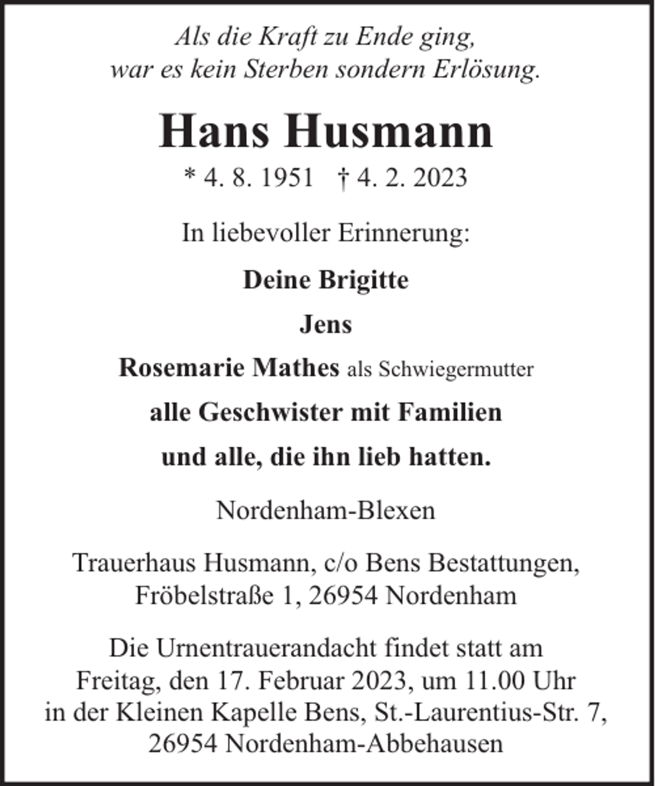 <p>Als die Kraft zu Ende ging,<br />war es kein Sterben sondern Erlösung.</p><p>Hans Husmann<br />* 4. 8. 1951 † 4. 2. 2023</p><p>In liebevoller Erinnerung:<br />Deine Brigitte<br />Jens<br />Rosemarie Mathes als Schwiegermutter<br />alle Geschwister mit Familien<br />und alle, die ihn lieb hatten.<br />Nordenham-Blexen<br />Trauerhaus Husmann, c/o Bens Bestattungen,<br />Fröbelstraße 1, 26954 Nordenham<br />Die Urnentrauerandacht findet statt am<br />Freitag, den 17. Februar 2023, um 11.00 Uhr<br />in der Kleinen Kapelle Bens, St.-Laurentius-Str. 7,<br />26954 Nordenham-Abbehausen</p>