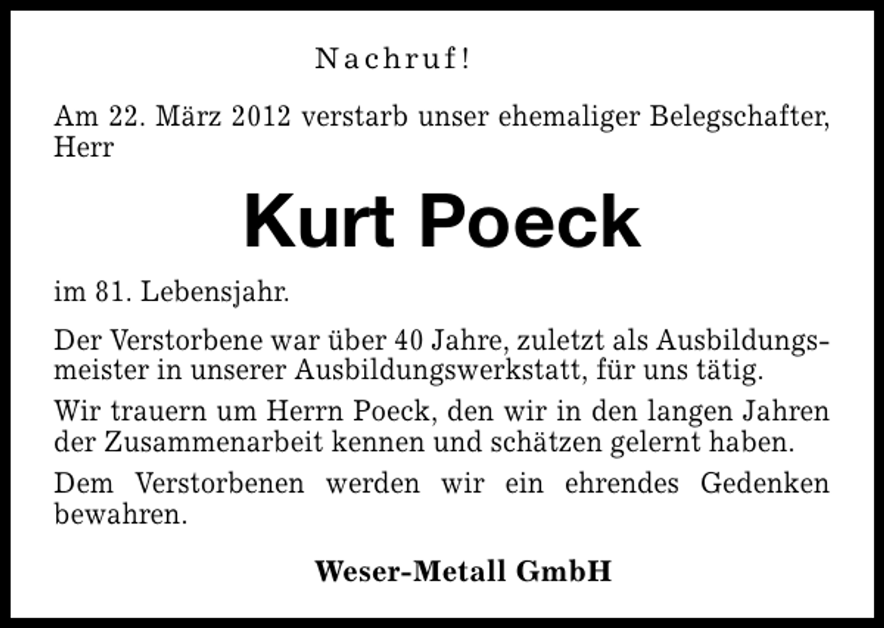 <p>Nachruf!<br />Am 22. März 2012 verstarb unser ehemaliger Belegschafter,<br />Herr</p><p>Kurt Poeck</p><p>im 81. Lebensjahr.</p><p>Der Verstorbene war über 40 Jahre, zuletzt als Ausbildungsmeister in unserer Ausbildungswerkstatt, für uns tätig.<br />Wir trauern um Herrn Poeck, den wir in den langen Jahren<br />der Zusammenarbeit kennen und schätzen gelernt haben.<br />Dem Verstorbenen werden wir ein ehrendes Gedenken<br />bewahren.<br />Weser-Metall GmbH</p>