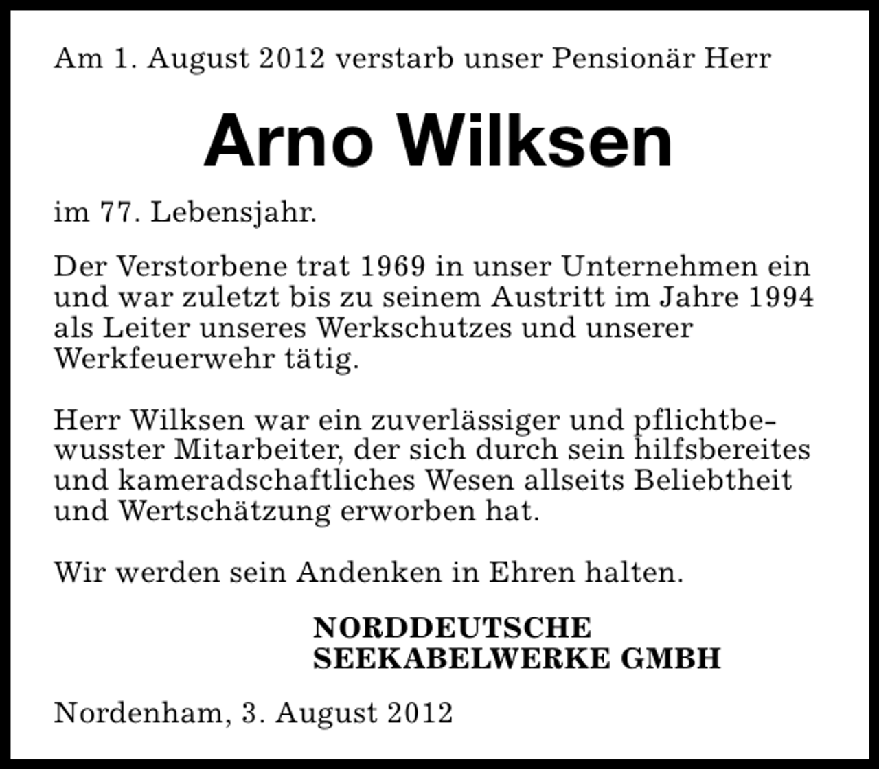 <p>Am 1. August 2012 verstarb unser Pensionär Herr</p><p>Arno Wilksen</p><p>im 77. Lebensjahr.</p><p>Der Verstorbene trat 1969 in unser Unternehmen ein<br />und war zuletzt bis zu seinem Austritt im Jahre 1994<br />als Leiter unseres Werkschutzes und unserer<br />Werkfeuerwehr tätig.<br />Herr Wilksen war ein zuverlässiger und pflichtbewusster Mitarbeiter, der sich durch sein hilfsbereites<br />und kameradschaftliches Wesen allseits Beliebtheit<br />und Wertschätzung erworben hat.<br />Wir werden sein Andenken in Ehren halten.<br />NORDDEUTSCHE<br />SEEKABELWERKE GMBH<br />Nordenham, 3. August 2012</p>
