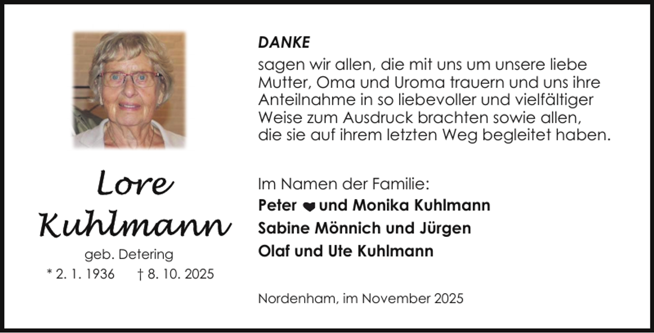 <p>DANKE<br />sagen wir allen, die mit uns um unsere liebe<br />Mutter, Oma und Uroma trauern und uns ihre<br />Anteilnahme in so liebevoller und vielfältiger<br />Weise zum Ausdruck brachten sowie allen,<br />die sie auf ihrem letzten Weg begleitet haben.</p>
<p>geb. Detering<br />* 2. 1. 1936<br />† 8. 10. 2025</p>
<p>Im Namen der Familie:<br />Peter und Monika Kuhlmann<br />Sabine Mönnich und Jürgen<br />Olaf und Ute Kuhlmann<br />Nordenham, im November 2025</p>