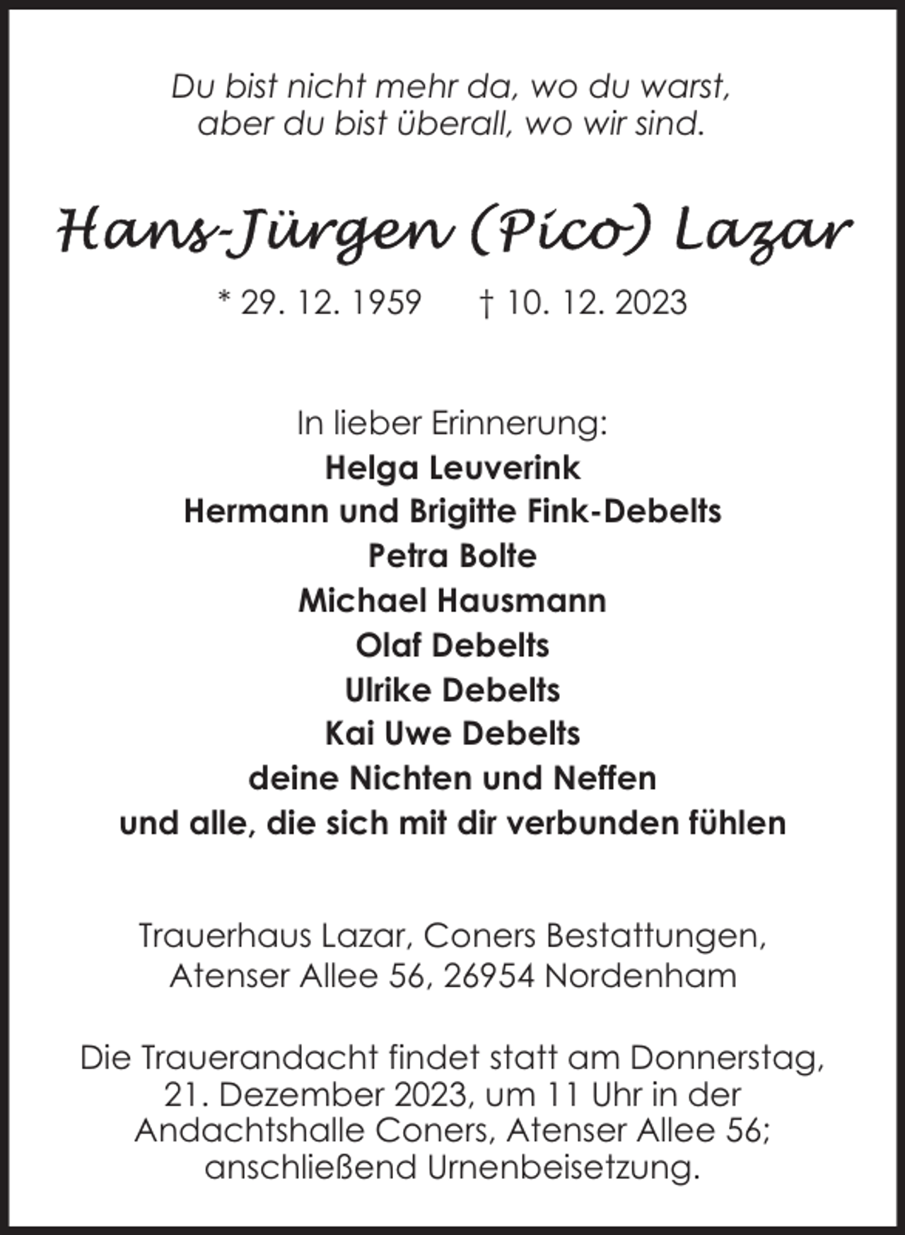 <p>Du bist nicht mehr da, wo du warst,<br />aber du bist überall, wo wir sind.</p><p>* 29. 12. 1959</p><p>† 10. 12. 2023</p><p>In lieber Erinnerung:<br />Helga Leuverink<br />Hermann und Brigitte Fink-Debelts<br />Petra Bolte<br />Michael Hausmann<br />Olaf Debelts<br />Ulrike Debelts<br />Kai Uwe Debelts<br />deine Nichten und Neffen<br />und alle, die sich mit dir verbunden fühlen<br />Trauerhaus Lazar, Coners Bestattungen,<br />Atenser Allee 56, 26954 Nordenham<br />Die Trauerandacht findet statt am Donnerstag,<br />21. Dezember 2023, um 11 Uhr in der<br />Andachtshalle Coners, Atenser Allee 56;<br />anschließend Urnenbeisetzung.</p>