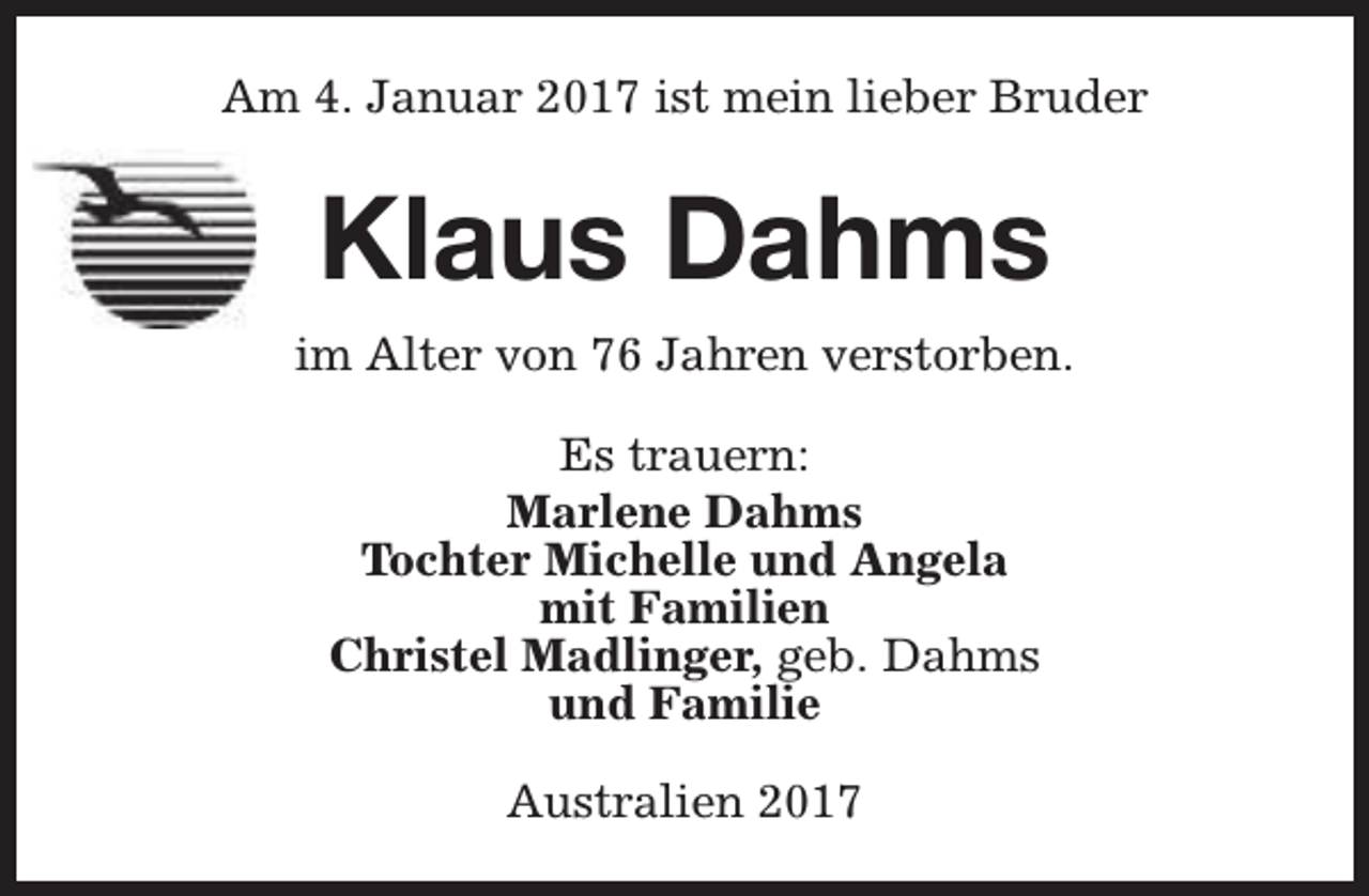 <p>Am 4. Januar 2017 ist mein lieber Bruder</p><p>Klaus Dahms<br />im Alter von 76 Jahren verstorben.<br />Es trauern:<br />Marlene Dahms<br />Tochter Michelle und Angela<br />mit Familien<br />Christel Madlinger, geb. Dahms<br />und Familie<br />Australien 2017</p>