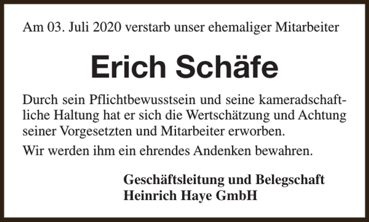 <p>Am 03. Juli 2020 verstarb unser ehemaliger Mitarbeiter</p><p>Erich Schäfe<br />Durch sein Pflichtbewusstsein und seine kameradschaftliche Haltung hat er sich die Wertschätzung und Achtung<br />seiner Vorgesetzten und Mitarbeiter erworben.<br />Wir werden ihm ein ehrendes Andenken bewahren.<br />Geschäftsleitung und Belegschaft<br />Heinrich Haye GmbH</p>