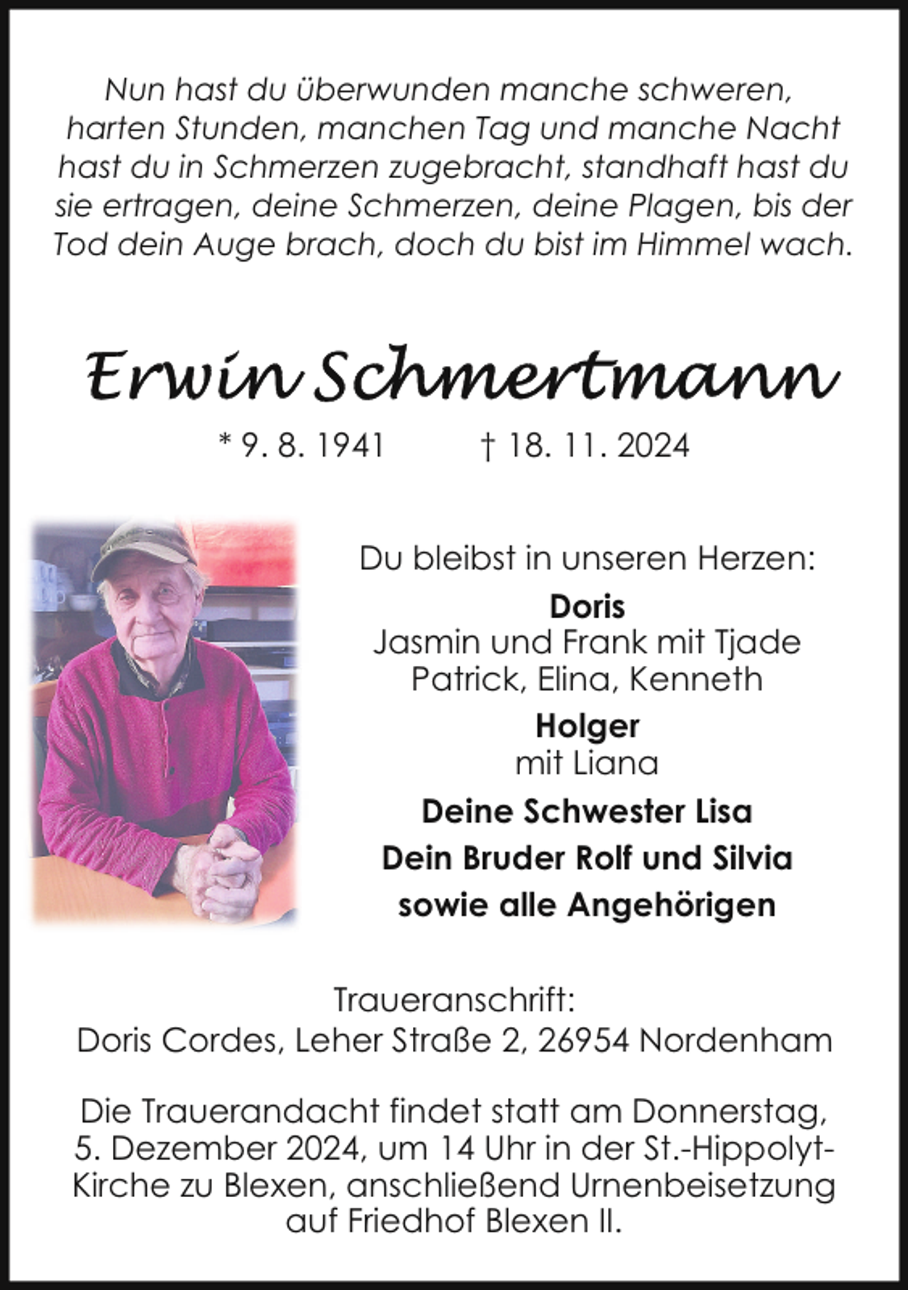 <p>Nun hast du überwunden manche schweren,<br />harten Stunden, manchen Tag und manche Nacht<br />hast du in Schmerzen zugebracht, standhaft hast du<br />sie ertragen, deine Schmerzen, deine Plagen, bis der<br />Tod dein Auge brach, doch du bist im Himmel wach.</p><p>* 9. 8. 1941</p><p>† 18. 11. 2024</p><p>Du bleibst in unseren Herzen:<br />Doris<br />Jasmin und Frank mit Tjade<br />Patrick, Elina, Kenneth<br />Holger<br />mit Liana<br />Deine Schwester Lisa<br />Dein Bruder Rolf und Silvia<br />sowie alle Angehörigen<br />Traueranschrift:<br />Doris Cordes, Leher Straße 2, 26954 Nordenham<br />Die Trauerandacht findet statt am Donnerstag,<br />5. Dezember 2024, um 14 Uhr in der St.-HippolytKirche zu Blexen, anschließend Urnenbeisetzung<br />auf Friedhof Blexen II.</p>