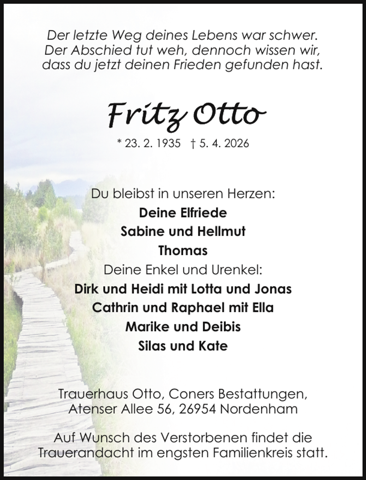 <p>Der letzte Weg deines Lebens war schwer.<br />Der Abschied tut weh, dennoch wissen wir,<br />dass du jetzt deinen Frieden gefunden hast.</p>
<p>* 23. 2. 1935 † 5. 4. 2026</p>
<p>Du bleibst in unseren Herzen:<br />Deine Elfriede<br />Sabine und Hellmut<br />Thomas<br />Deine Enkel und Urenkel:<br />Dirk und Heidi mit Lotta und Jonas<br />Cathrin und Raphael mit Ella<br />Marike und Deibis<br />Silas und Kate<br />Trauerhaus Otto, Coners Bestattungen,<br />Atenser Allee 56, 26954 Nordenham<br />Auf Wunsch des Verstorbenen findet die<br />Trauerandacht im engsten Familienkreis statt.</p>