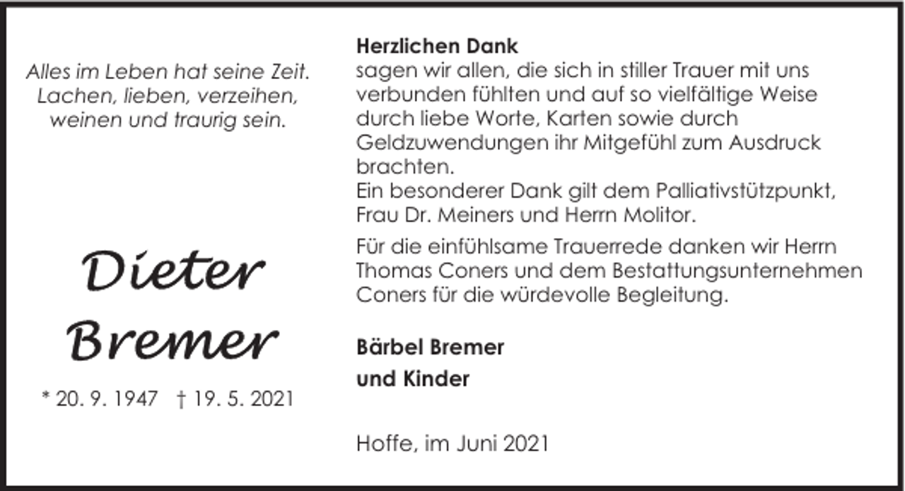 <p>Alles im Leben hat seine Zeit.<br />Lachen, lieben, verzeihen,<br />weinen und traurig sein.</p><p>Herzlichen Dank<br />sagen wir allen, die sich in stiller Trauer mit uns<br />verbunden fühlten und auf so vielfältige Weise<br />durch liebe Worte, Karten sowie durch<br />Geldzuwendungen ihr Mitgefühl zum Ausdruck<br />brachten.<br />Ein besonderer Dank gilt dem Palliativstützpunkt,<br />Frau Dr. Meiners und Herrn Molitor.<br />Für die einfühlsame Trauerrede danken wir Herrn<br />Thomas Coners und dem Bestattungsunternehmen<br />Coners für die würdevolle Begleitung.</p><p>* 20. 9. 1947 † 19. 5. 2021</p><p>Bärbel Bremer<br />und Kinder<br />Hoffe, im Juni 2021</p>