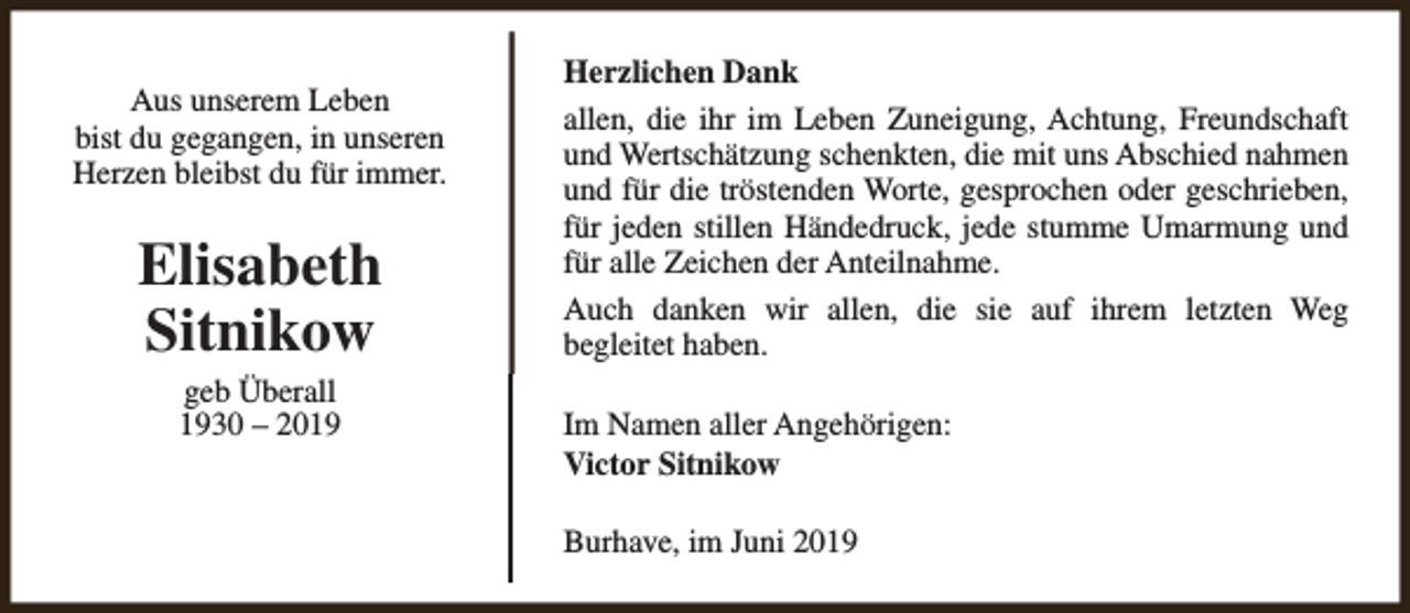 <p>Aus unserem Leben<br />bist du gegangen, in unseren<br />Herzen bleibst du für immer.</p><p>Elisabeth<br />Sitnikow<br />geb Überall<br />1930 – 2019</p><p>Herzlichen Dank<br />allen, die ihr im Leben Zuneigung, Achtung, Freundschaft<br />und Wertschätzung schenkten, die mit uns Abschied nahmen<br />und für die tröstenden Worte, gesprochen oder geschrieben,<br />für jeden stillen Händedruck, jede stumme Umarmung und<br />für alle Zeichen der Anteilnahme.<br />Auch danken wir allen, die sie auf ihrem letzten Weg<br />begleitet haben.<br />Im Namen aller Angehörigen:<br />Victor Sitnikow<br />Burhave, im Juni 2019</p>