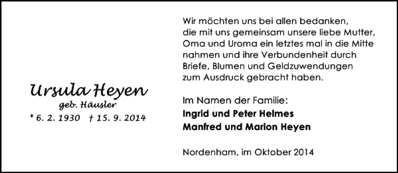 <p>Ursula Heyen<br />geb. Häusler</p><p>* 6. 2. 1930</p><p>† 15. 9. 2014</p><p>Wir möchten uns bei allen bedanken,<br />die mit uns gemeinsam unsere liebe Mutter,<br />Oma und Uroma ein letztes mal in die Mitte<br />nahmen und ihre Verbundenheit durch<br />Briefe, Blumen und Geldzuwendungen<br />zum Ausdruck gebracht haben.</p><p>Im Namen der Familie:<br />Ingrid und Peter Helmes<br />Manfred und Marion Heyen<br />Nordenham, im Oktober 2014</p>
