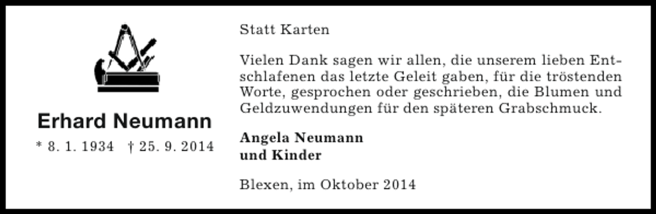 <p>Statt Karten</p><p>Erhard Neumann<br />* 8. 1. 1934 † 25. 9. 2014</p><p>Vielen Dank sagen wir allen, die unserem lieben Entschlafenen das letzte Geleit gaben, für die tröstenden<br />Worte, gesprochen oder geschrieben, die Blumen und<br />Geldzuwendungen für den späteren Grabschmuck.<br />Angela Neumann<br />und Kinder<br />Blexen, im Oktober 2014</p>